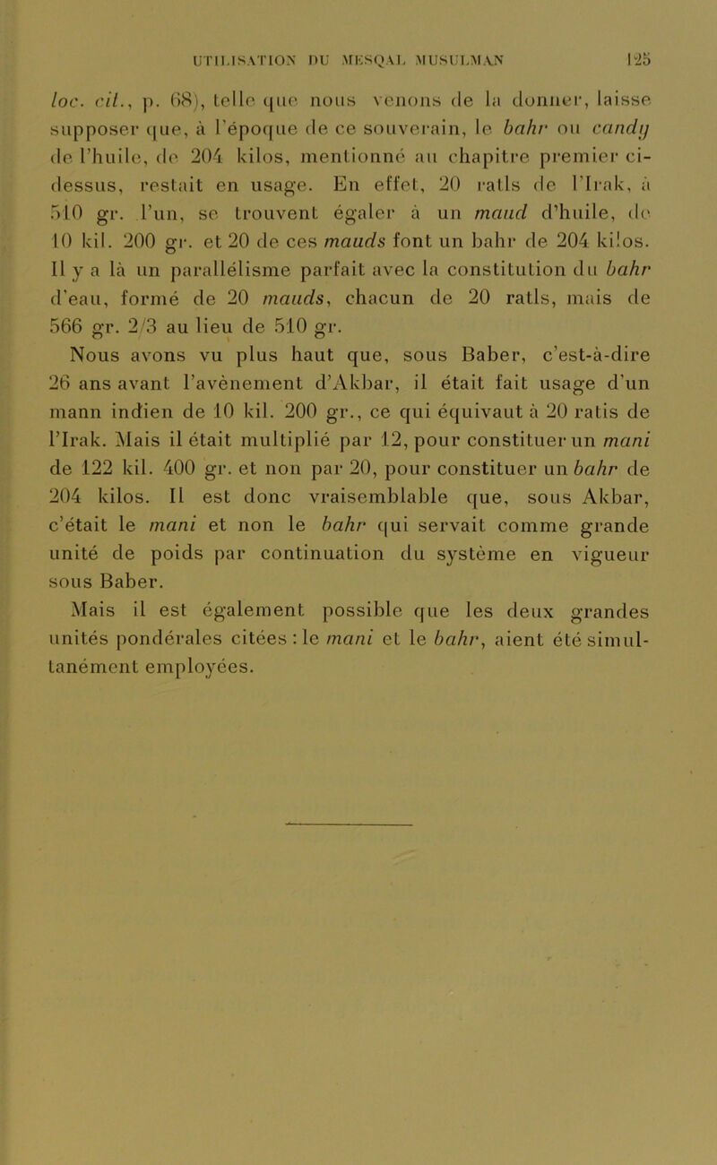 UTILISATION DU MESQÀL MUSULM.VN l“2o loc. cil.y p. 68), toile que nous venons de la donner, laisse supposer que, à l’époque de ce souverain, le bahr ou candi) de l’huile, de 204 kilos, mentionné au chapitre premier ci- dessus, restait en usage. En effet, 20 rails de l'Irak, à 510 gr. l’un, se trouvent égaler à un mcmd d’huile, de 10 Ici1. 200 gr. et 20 de ces mauds font un bahr de 204 kilos. 11 y a là un parallélisme parfait avec la constitution du bahr d'eau, formé de 20 mauds, chacun de 20 ratls, mais de 566 gr. 2/3 au lieu de 510 gr. Nous avons vu plus haut que, sous Baber, c’est-à-dire 26 ans avant l’avènement d’Akbar, il était fait usage d'un mann indien de 10 kil. 200 gr., ce qui équivaut à 20 ratis de l’Irak. Mais il était multiplié par 12, pour constituer un muni de 122 kil. 400 gr. et non par 20, pour constituer un bahr de 204 kilos. II est donc vraisemblable que, sous Akbar, c’était le mani et non le bahr qui servait comme grande unité de poids par continuation du système en vigueur sous Baber. Mais il est également possible que les deux grandes unités pondérales citées :1e mani et le bahr, aient été simul- tanément employées.