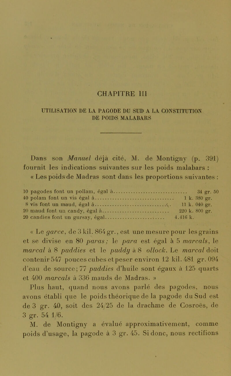 UTILISATION DE LA PAGODE DU SUD A LA CONSTITUTION DE POIDS MALABARS Dans son Manuel déjà cité, M. de Montigny (p. 391) fournit les indications suivantes sur les poids malabars : « Les poids de Madras sont dans les proportions suivantes : 10 pagodes font un pollam, égal à 34 gr. 50 40 polam font un vis égal à 1 k. 380 gr. 8 vis font un maud, égal à . 11 k. 040 gr. 20 maud font uu candy, égal à 220 k. 800 gr. 20 candies font un gursay, égal 4.416 k. « Le garce, de 3 kil. 864 gr., est une mesure pour les grains et se divise en 80 paras; le para est égal à 5 marcals, le tnarcal à 8 puddies et le puddy à 8 ollock. Le marcal doit contenir 547 pouces cubes etpeser environ 12 kil. 481 gr. 094 d’eau de source; 77 puddies d’huile sont égaux à 125 quarts et 400 marcals à 336 mauds de Madras. » Plus haut, quand nous avons parlé des pagodes, nous avons établi que le poids théorique de la pagode du Sud est de 3 gr. 40, soit des 24/25 de la drachme de Cosroës, de 3 gr. 54 1/6. M. de Montigny a évalué approximativement, comme poids d’usage, la pagode à 3 gr. 45. Si donc, nous rectifions