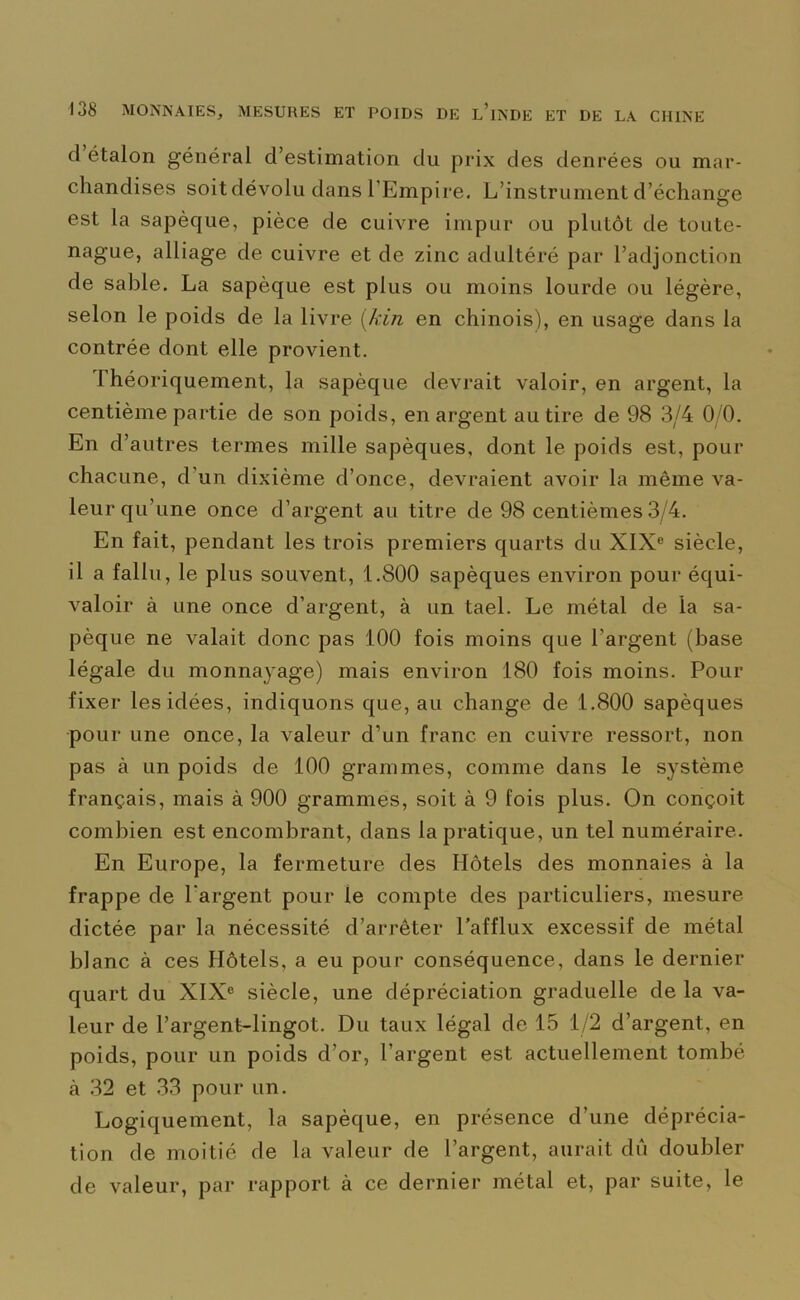 cl étalon général d’estimation du prix des denrées ou mar- chandises soit dévolu dans l’Empire. L’instrument d’échange est la sapèque, pièce de cuivre impur ou plutôt de toute- nague, alliage de cuivre et de zinc adultéré par l’adjonction de sable. La sapèque est plus ou moins lourde ou légère, selon le poids de la livre (kin en chinois), en usage dans la contrée dont elle provient. Théoriquement, la sapèque devrait valoir, en argent, la centième partie de son poids, en argent au tire de 98 3/4 0 0. En d’autres termes mille sapèques, dont le poids est, pour chacune, d’un dixième d’once, devraient avoir la même va- leur qu’une once chargent au titre de 98 centièmes 3/4. En fait, pendant les trois premiers quarts du XIXe siècle, il a fallu, le plus souvent, 1.800 sapèques environ pour équi- valoir à une once d’argent, à un tael. Le métal de la sa- pèque ne valait donc pas 100 fois moins que l’argent (base légale du monnayage) mais environ 180 fois moins. Pour fixer les idées, indiquons que, au change de 1.800 sapèques pour une once, la valeur d’un franc en cuivre ressort, non pas à un poids de 100 grammes, comme dans le système français, mais à 900 grammes, soit à 9 fois plus. On conçoit combien est encombrant, clans la pratique, un tel numéraire. En Europe, la fermeture des Hôtels des monnaies à la frappe de l'argent pour le compte des particuliers, mesure dictée par la nécessité d’arrêter l’afflux excessif de métal blanc à ces Hôtels, a eu pour conséquence, dans le dernier quart du XIXe siècle, une dépréciation graduelle de la va- leur de l’argent-lingot. Du taux légal de 15 1/2 d’argent, en poids, pour un poids d’or, l’argent est actuellement tombé à 32 et 33 pour un. Logiquement, la sapèque, en présence d’une déprécia- tion de moitié de la valeur de l’argent, aurait dû doubler de valeur, par rapport à ce dernier métal et, par suite, le