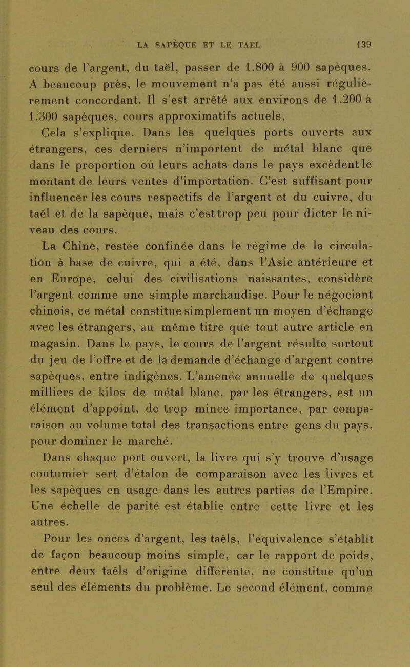 cours de l’argent, du taël, passer de 1.800 à 900 sapèques. A beaucoup près, le mouvement n’a pas été aussi réguliè- rement concordant. Il s’est arrêté aux environs de 1.200 à 1.300 sapèques, cours approximatifs actuels, Cela s’explique. Dans les quelques ports ouverts aux étrangers, ces derniers n’importent de métal blanc que dans le proportion où leurs achats dans le pays excèdent le montant de leurs ventes d’importation. C’est suffisant pour influencer les cours respectifs de l’argent et du cuivre, du taël et de la sapèque, mais c’est trop peu pour dicter le ni- veau des cours. La Chine, restée confinée dans le régime de la circula- tion à base de cuivre, qui a été, dans l’Asie antérieure et en Europe, celui des civilisations naissantes, considère l’argent comme une simple marchandise. Pour le négociant chinois, ce métal constitue simplement un moyen d’échange avec les étrangers, au même titre que tout autre article en magasin. Dans le pays, le cours de l’argent résulte surtout du jeu de l’oiïre et de la demande d’échange d’argent contre sapèques, entre indigènes. L’amenée annuelle de quelques milliers de kilos de métal blanc, par les étrangers, est un élément d’appoint, de trop mince importance, par compa- raison au volume total des transactions entre gens du pays, pour dominer le marché. Dans chaque port ouvert, la livre qui s’y trouve d’usage coutumier sert d’étalon de comparaison avec les livres et les sapèques en usage dans les autres parties de l’Empire. Une échelle de parité est établie entre cette livre et les autres. Pour les onces d’argent, les taëls, l’équivalence s’établit de façon beaucoup moins simple, car le rapport de poids, entre deux taëls d’origine différente, ne constitue qu’un seul des éléments du problème. Le second élément, comme