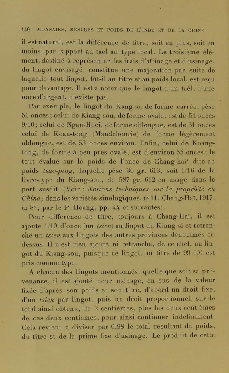 il est naturel, est la différence de titre, soit en plus, soit en moins, par rapport au taël au type local. Le troisième élé- ment, destiné à représenter les frais d’affinage et d’usinage, du lingot envisagé, constitue une majoration par suite de laquelle tout lingot, fût-il au titre et au poids local, est reçu pour davantage. Il est à noter que le lingot d’un taël, d’une once d’argent, n’existe pas. Par exemple, le lingot du Kang-si, de forme carrée, pèse 51 onces; celui de Kiang-sou, déformé ovale, est de 51 onces 9/10; celui de Ngan-Hoei, déformé oblongue, est de 51 onces celui de Koan-tong (Mandchourie) de forme légèrement oblongue, est de 53 onces environ. Enfin, celui de Koang- tong, de forme à peu près ovale, est d’environ 55 onces ; le tout évalué sur le poids de l’once de Chang-hai4 dite au poids tsao-ping, laquelle pèse 36 gr. 613, soit 1/16 de la livre-type du Kiang-sou, de 587 gr. 612 en usage dans le port susdit (Voir : Notions techniques sur la propriété en Chine; dans les variétés sinologiques, n° il. Chang-Hai, 1917, in 8°; par le P. Hoang, pp. 44 et suivantes). Pour différence de titre, toujours à Chang-Hai, il est ajouté 1/10 d’once (un tsien) au lingot du Kiang-si et retran- ché un tsien aux lingots des autres provinces dénommés ci- dessus. Il n’est rien ajouté ni retranché, de ce chef, au lin- got du Kiang-sou, puisque ce lingot, au titre de 99 0/0 est pris comme type. A chacun des lingots mentionnés, quelle que soit sa pro- venance, il est ajouté pour usinage, en sus de la valeur fixée d’après son poids et son titre, d’abord un droit fixe, d’un tsien par lingot, puis un droit proportionnel, sur le total ainsi obtenu, de 2 centièmes, plus les deux centièmes de ces deux centièmes, pour ainsi continuer indéfiniment. Cela revient à diviser par 0.98 le total résultant du poids, du titre et de la prime fixe d’usinage. Le produit de cette