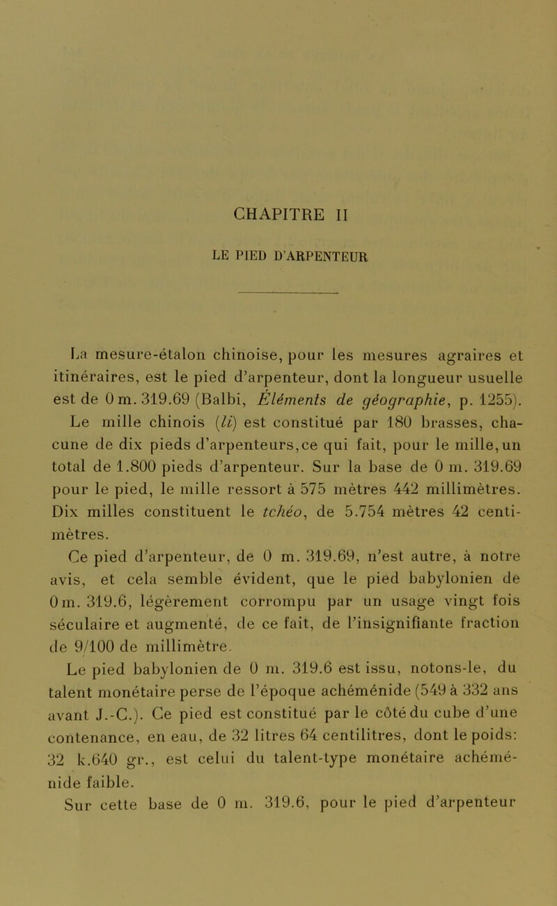 LE PIED D’ARPENTEUR La mesure-étalon chinoise, pour les mesures agraires et itinéraires, est le pied d’arpenteur, dont la longueur usuelle est de 0 m. 319.69 (Balbi, Éléments de géographie, p. 1255). Le mille chinois (li) est constitué par 180 brasses, cha- cune de dix pieds d’arpenteurs,ce qui fait, pour le mille, un total de 1.800 pieds d’arpenteur. Sur la base de 0 m. 319.69 pour le pied, le mille ressort à 575 mètres 442 millimètres. Dix milles constituent le tchéo, de 5.754 mètres 42 centi- mètres. Ce pied d’arpenteur, de 0 m. 319.69, n’est autre, à notre avis, et cela semble évident, que le pied babylonien de Oin. 319.6, légèrement corrompu par un usage vingt fois séculaire et augmenté, de ce fait, de l’insignifiante fraction de 9/100 de millimètre. Le pied babylonien de 0 m. 319.6 est issu, notons-le, du talent monétaire perse de l’époque achéménide (549 à 332 ans avant J.-C.). Ce pied est constitué parle côté du cube d’une contenance, en eau, de 32 litres 64 centilitres, dont le poids: 32 k.640 gr., est celui du talent-type monétaire achémé- nide faible. Sur cette base de 0 m. 319.6, pour le pied d’arpenteur