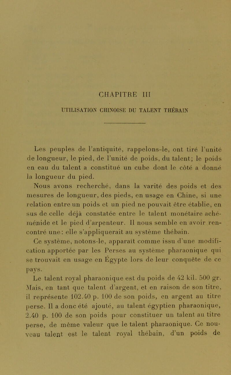 UTILISATION CHINOISE DU TALENT THÉBAIN Les peuples de l’antiquité, rappelons-le, ont tiré l’unité de longueur, le pied, de l’unité de poids, du talent; le poids en eau du talent a constitué un cube dont le côté a donné la longueur du pied. Nous avons recherché, dans la varité des poids et des mesures de longueur, des pieds, en usage en Chine, si une relation entre un poids et un pied ne pouvait être établie, en sus de celle déjà constatée entre le talent monétaire aché- ménide et le pied d’arpenteur. Il nous semble en avoir ren- contré une: elle s’appliquerait au système thébain. Ce système, notons-le, apparaît comme issu d'une modifi- cation apportée par les Perses au système pharaonique qui se trouvait en usage en Egypte lors de leur conquête de ce pays. Le talent royal pharaonique est du poids de 42 kil. 500 gr. Mais, en tant que talent d’argent, et en raison de son titre, il représente 102.40 p. 100 de son poids, en argent au titre perse. Il a donc été ajouté, au talent égyptien pharaonique, 2.40 p. 100 de son poids pour constituer un talent au titre perse, de même valeur que le talent pharaonique. Ce nou- veau talent est le talent royal thébain, d’un poids de