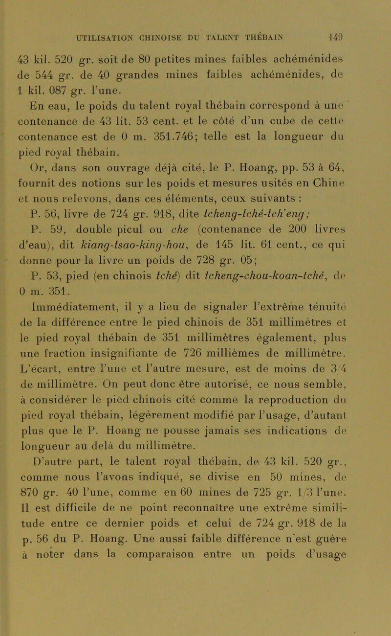 43 kil. 520 gr. soit de 80 petites mines faibles achéménides de 544 gr. de 40 grandes mines faibles achéménides, de I kil. 087 gr. l'une. En eau, le poids du talent royal thébain correspond à une contenance de 43 lit. 53 cent, et le côté d’un cube de cetle contenance est de 0 m. 351.746; telle est la longueur du pied royal thébain. Or, dans son ouvrage déjà cité, le P. Iioang, pp. 53 à 64, fournit des notions sur les poids et mesures usités en Chine et nous relevons, dans ces éléments, ceux suivants: P. 56, livre de 724 gr. 918, dite Icheng-tché-tch'eng; P. 59, double picul ou che (contenance de 200 livres d’eau), dit kiang-tsao-king-hou, de 145 lit. 61 cent., ce qui donne pour la livre un poids de 728 gr. 05; P. 53, pied (en chinois tché) dit tcheng-chou-koan-tché, de 0 m. 351. Immédiatement, il y a lieu de signaler l’extrême ténuité de la différence entre le pied chinois de 351 millimètres et le pied royal thébain de 351 millimètres également, plus une fraction insignifiante de 726 millièmes de millimètre. L’écart, entre l’une et l’autre mesure, est de moins de 3 4 de millimètre. On peut donc être autorisé, ce nous semble, à considérer le pied chinois cité comme la reproduction du pied royal thébain, légèrement modifié par l’usage, d’autant, plus que le P. Hoang ne pousse jamais ses indications de longueur au delà du millimètre. D’autre part, le talent royal thébain, de 43 kil. 520 gr., comme nous l’avons indiqué, se divise en 50 mines, de 870 gr. 40 l’une, comme en 60 mines de 725 gr. 1/3 l’une. II est difficile de ne point reconnaître une extrême simili- tude entre ce dernier poids et celui de 724 gr. 918 de la p. 56 du P. Hoang. Une aussi faible différence n’est guère à noter dans la comparaison entre un poids d’usage