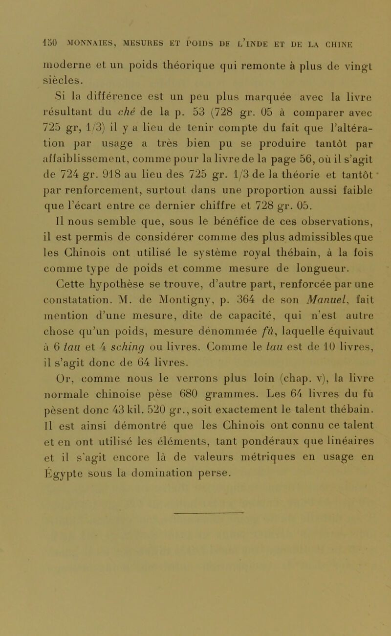 moderne et un poids théorique qui remonte à plus de vingt siècles. Si la différence est un peu plus marquée avec la livre résultant du chê de la p. 53 (728 gr. 05 à comparer avec 725 gr, 1/3) il y a lieu de tenir compte du fait que l’altéra- tion par usage a très bien pu se produire tantôt par affaiblissement, comme pour la livre de la page 56, où il s’agit de 724 gr. 918 au lieu des 725 gr. 1/3 de la théorie et tantôt par renforcement, surtout dans une proportion aussi faible que l’écart entre ce dernier chiffre et 728 gr. 05. Il nous semble que, sous le bénéfice de ces observations, il est permis de considérer comme des plus admissibles que les Chinois ont utilisé le système royal thébain, à la fois comme type de poids et comme mesure de longueur. Cette hypothèse se trouve, d’autre part, renforcée par une constatation. M. de Montigny, p. 364 de son Manuel, fait mention d’une mesure, dite de capacité, qui n’est autre chose qu’un poids, mesure dénommée fù, laquelle équivaut à 6 tau et 4 sching ou livres. Comme le tau est de 10 livres, il s’agit donc de 64 livres. Or, comme nous le verrons plus loin (chap. v), la livre normale chinoise pèse 680 grammes. Les 64 livres du fù pèsent donc 43 kil. 520 gr., soit exactement le talent thébain. Il est ainsi démontré que les Chinois ont connu ce talent et en ont utilisé les éléments, tant pondéraux que linéaires et il s'agit encore là de valeurs métriques en usage en Egypte sous la domination perse.