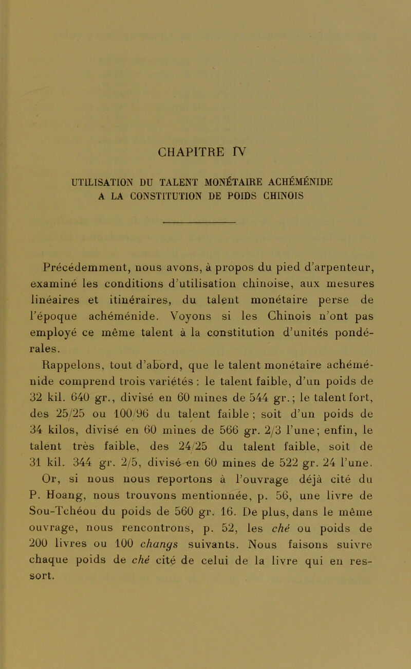 UTILISATION DU TALENT MONÉTAIRE ACHÉMÉNIDE A LA CONSTITUTION DE POIDS CHINOIS Précédemment, nous avons, à propos du pied d’arpenteur, examiné les conditions d’utilisation chinoise, aux mesures linéaires et itinéraires, du talent monétaire perse de l’époque achéménide. Voyons si les Chinois n’ont pas employé ce même talent à la constitution d’unités pondé- rales. Rappelons, tout d’abord, que le talent monétaire achémé- nide comprend trois variétés : le talent faible, d’un poids de 32 kil. 640 gr., divisé en 60 mines de 544 gr.; le talent fort, des 25/25 ou 100/96 du talent faible ; soit d’un poids de 34 kilos, divisé en 60 mines de 566 gr. 2/3 l’une; enfin, le talent très faible, des 24/25 du talent faible, soit de 31 kil. 344 gr. 2/5, divisé «n 60 mines de 522 gr. 24 l’une. Or, si nous nous reportons à l’ouvrage déjà cité du P. Hoang, nous trouvons mentionnée, p. 56, une livre de Sou-Tchéou du poids de 560 gr. 16. De plus, dans le même ouvrage, nous rencontrons, p. 52, les ché ou poids de 200 livres ou 100 changs suivants. Nous faisons suivre chaque poids de ché cité de celui de la livre qui en res- sort.