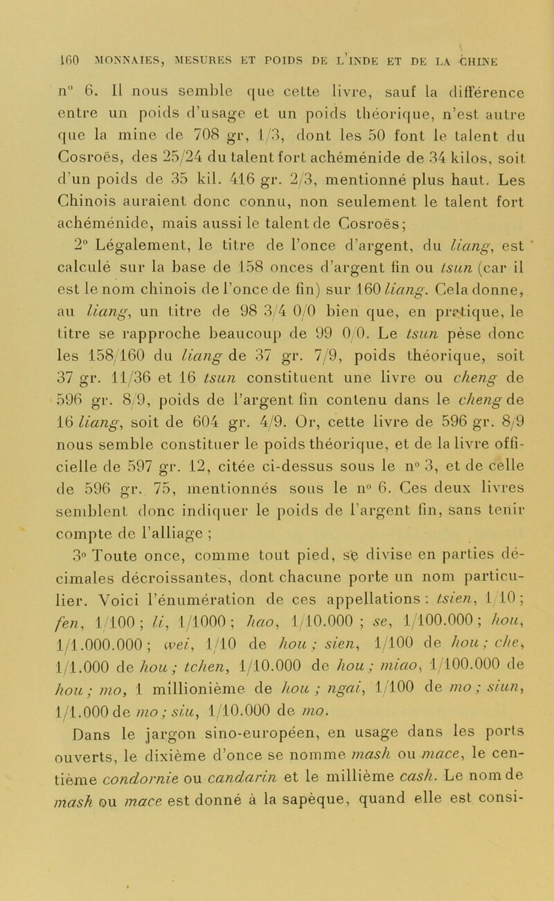 nu 6. Il nous semble que celte livre, sauf la différence entre un poids d’usage et un poids théorique, n’est autre que la mine de 708 gr, L/3, dont les 50 font le talent du Cosroës, des 25/24 du talent fort achéménide de 34 kilos, soit, d’un poids de 35 kil. 416 gr. 2/3, mentionné plus haut. Les Chinois auraient donc connu, non seulement le talent fort achéménide, mais aussi le talent de Cosroës; 2° Légalement, le titre de l’once d’argent, du liang, est calculé sur la base de 158 onces d’argent fin ou tsun (car il est le nom chinois de l’once de fin) sur 160 liang. Cela donne, au liang, un titre de 98 3/4 0/0 bien que, en pratique, le titre se rapproche beaucoup de 99 0/0. Le tsun pèse donc les 158/160 du liang de 37 gr. 7/9, poids théorique, soit 37 gr. 11/36 et 16 tsun constituent une livre ou cheng de 596 gr. 8/9, poids de l’argent fin contenu dans le cheng de 16 liang, soit de 604 gr. 4/9. Or, cette livre de 596 gr. 8/9 nous semble constituer le poids théorique, et de la livre offi- cielle de 597 gr. 12, citée ci-dessus sous le n° 3, et de celle de 596 gr. 75, mentionnés sous le n° 6. Ces deux livres semblent donc indiquer le poids de l’argent fin, sans tenir compte de l’alliage ; 3° Toute once, comme tout pied, s'ç divise en parties dé- cimales décroissantes, dont chacune porte un nom particu- lier. Voici l’énumération de ces appellations: tsien, 1/10; fen, 1/100; li, 1/1000; hao, 1/10.000; 5e, 1/100.000; hou, 1/1.000.000; wei, 1/10 de hou ; sien, 1/100 de hou; che, 1/1.000 de hou ; tchen, 1/10.000 de hou ; miao, 1/100.000 de hou; mo, I millionième de hou; ngai, 1/100 de mo ; siun, 1/1.000 de mo ; siu, 1/10.000 de mo. Dans le jargon sino-européen, en usage dans les ports ouverts, le dixième d’once se nomme mash ou mcice, le cen- tième condornie ou candarin et le millième cash. Le nom de mash ou mace est donné à la sapèque, quand elle est consi-