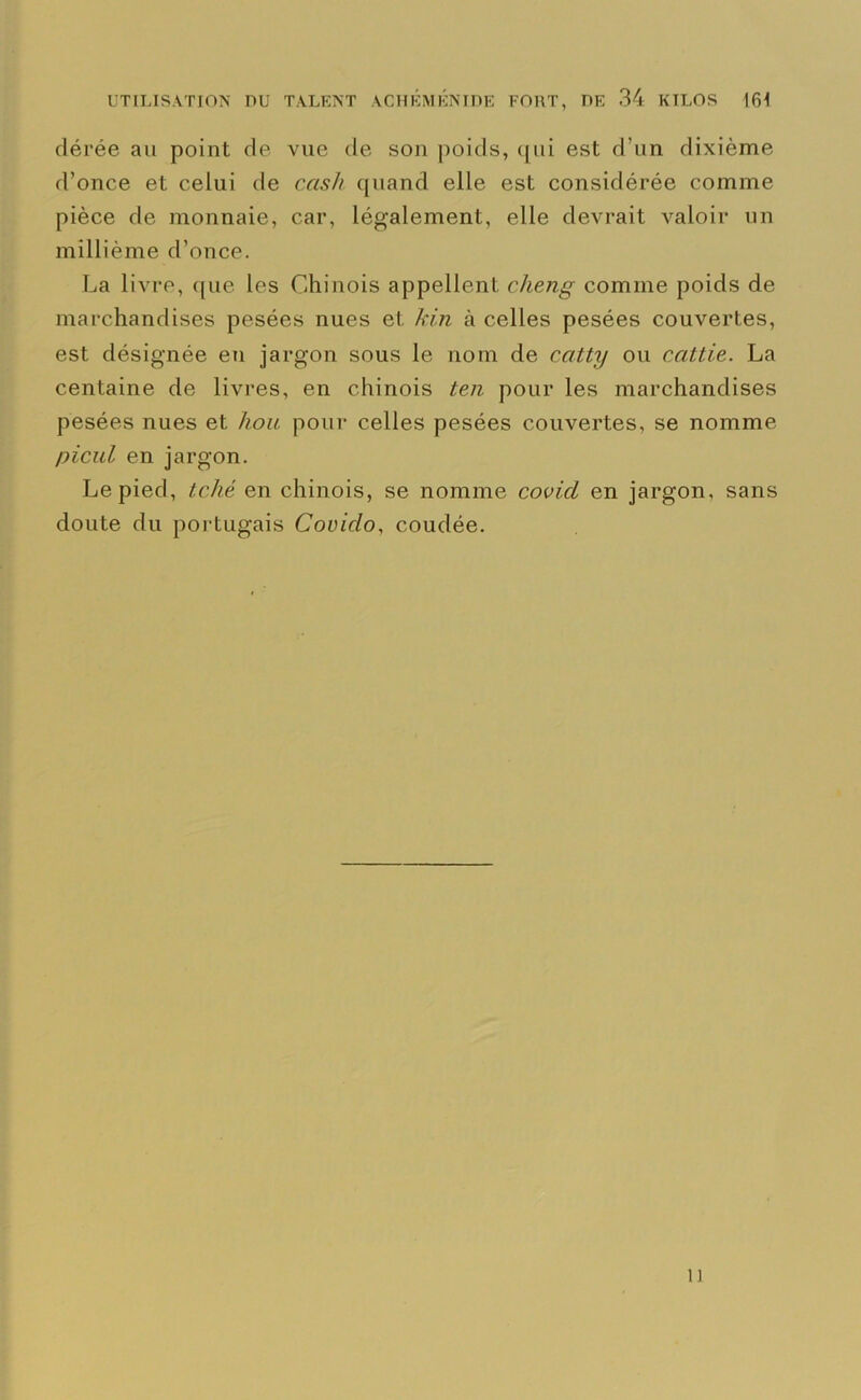 dérée au point de vue de son poids, qui est d’un dixième d’once et celui de cash quand elle est considérée comme pièce de monnaie, car, légalement, elle devrait valoir un millième d’once. La livre, que les Chinois appellent clieng comme poids de marchandises pesées nues et kin à celles pesées couvertes, est désignée en jargon sous le nom de catty ou ccittie. La centaine de livres, en chinois ten pour les marchandises pesées nues et hou pour celles pesées couvertes, se nomme picul en jargon. Le pied, tclié en chinois, se nomme covi.cl en jargon, sans doute du portugais Coviclo, coudée. n