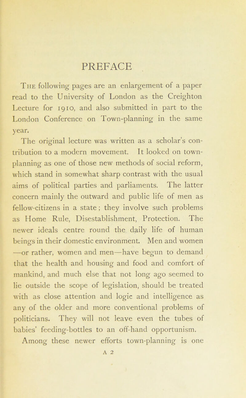 PREFACE The following pages are an enlargement of a paper read to the University of London as the Creighton Lecture for 1910, and also submitted in part to the London Conference on Town-planning in the same year. The orDinal lecture was written as a scholar’s con- O tribution to a modern movement. It looked on town- planning as one of those new methods of social reform, which stand in somewhat sharp contrast with the usual aims of political parties and parliaments. The latter concern mainly the outward and public life of men as fellow-citizens in a state ; they involve such problems as Home Rule, Disestablishment, Protection. The newer ideals centre round the daily life of human beings in their domestic environment. Men and women —or rather, women and men—have begun to demand that the health and housing and food and comfort of mankind, and much else that not long ago seemed to lie outside the scope of legislation, should be treated with as close attention and logic and intelligence as any of the older and more conventional problems of politicians. They will not leave even the tubes of babies’ feeding-bottles to an off-hand opportunism. Among these newer efforts town-planning is one