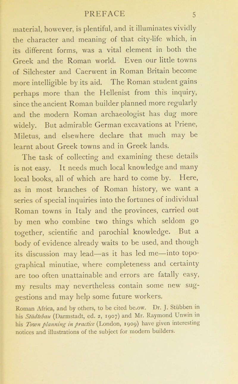 material, however, is plentiful, and it illuminates vividly the character and meaning of that city-life which, in its different forms, was a vital element in both the Greek and the Roman world. Even our little towns of Silchester and Caerwent in Roman Britain become more intelligible by its aid. The Roman student gains perhaps more than the Hellenist from this inquiry, since the ancient Roman builder planned more regularly and the modern Roman archaeologist has dug more widely. But admirable German excavations at Priene, Miletus, and elsewhere declare that much may be learnt about Greek towns and in Greek lands. The task of collecting and examining these details is not easy. It needs much local knowledge and many local books, all of which are hard to come by. Here, as in most branches of Roman history, we want a series of special inquiries into the fortunes of individual Roman towns in Italy and the provinces, carried out by men who combine two things which seldom go together, scientific and parochial knowledge. But a body of evidence already waits to be used, and though its discussion may lead—as it has led me—into topo- graphical minutiae, where completeness and certainty are too often unattainable and errors are fatally easy, my results may nevertheless contain some new sug- gestions and may help some future workers. Roman Africa, and by others, to be cited be.ow. Dr. J. Stiibben in his Stadtebau (Darmstadt, ed. 2, 1907) and Mr. Raymond Unwin in his Town planning in practice (London, 1909) have given interesting notices and illustrations of the subject for modern builders.