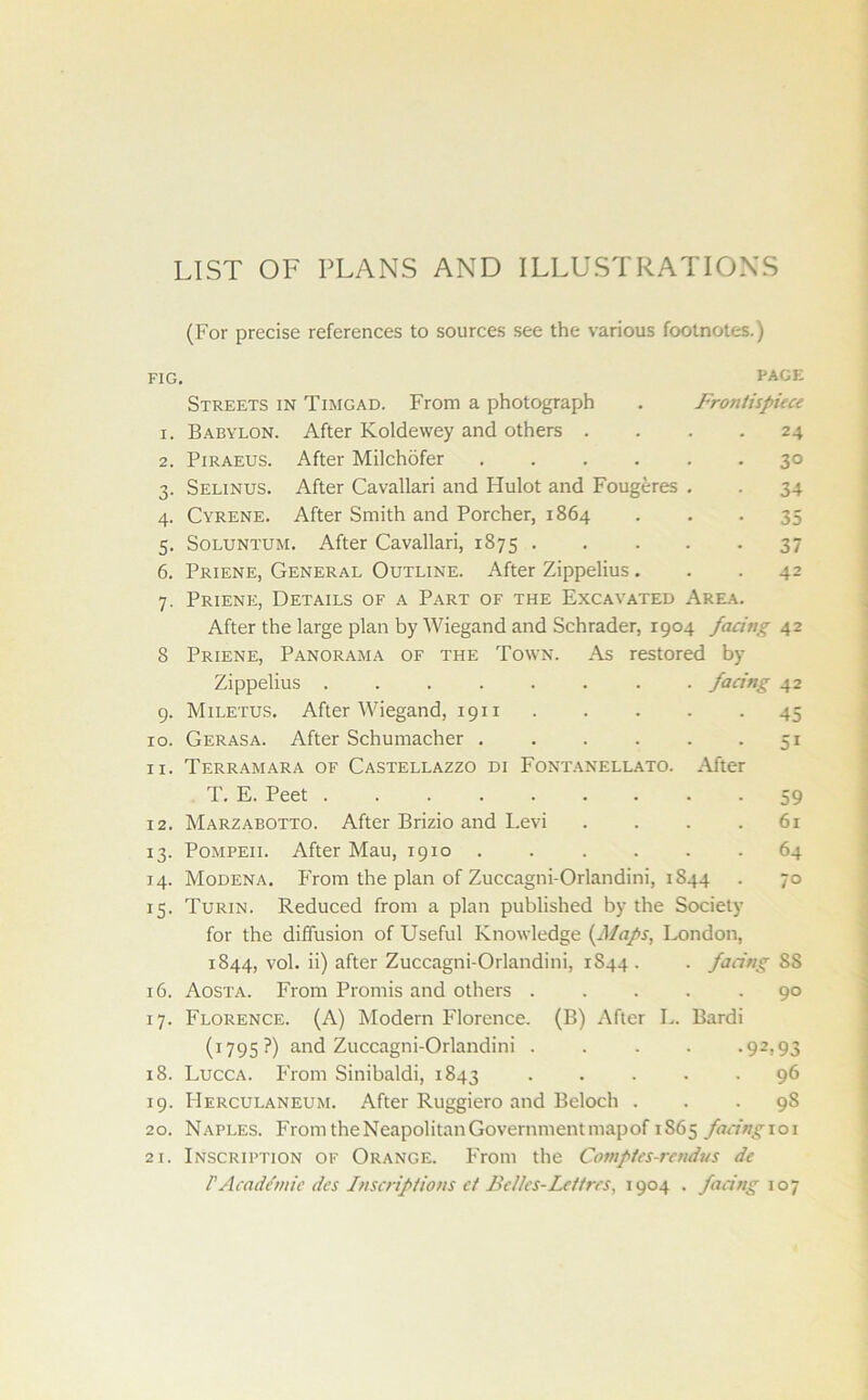 LIST OF PLANS AND ILLUSTRATIONS (For precise references to sources see the various footnotes.) FIG. PAGE Streets in Timgad. From a photograph . Frontispiece 1. Babylon. After Koldewey and others .... 24 2. Piraeus. After Milchofer 30 3. Selinus. After Cavallari and Hulot and Fougeres . . 34 4. Cyrene. After Smith and Porcher, 1864 . . -35 5. Soluntum. After Cavallari, 1875 37 6. Priene, General Outline. After Zippelius ... 42 7. Priene, Details of a Part of the Excavated Area. After the large plan by Wiegand and Schrader, 1904 facing 42 8 Priene, Panorama of the Town. As restored by Zippelius ........ facing 42 9. Miletus. After Wiegand, 1911 45 10. Gerasa. After Schumacher . . . . . 51 11. Terramara of Castellazzo di Fontanellato. After T. E. Peet ......... 59 12. Marzabotto. After Brizio and Levi .... 61 13. Pompeii. After Mau, 1910 64 14. Modena. From the plan of Zuccagni-Orlandini, 1844 . 70 15. Turin. Reduced from a plan published by the Society for the diffusion of Useful Knowledge (Maps, London, 1844, vol. ii) after Zuccagni-Orlandini, 1844 . . facing SS 16. Aosta. From Promis and others 90 17. Florence. (A) Modern Florence. (B) After L. Bardi (1795?) and Zuccagni-Orlandini . . . . -92,93 18. Lucca. From Sinibaldi, 1843 96 19. Herculaneum. After Ruggiero and Beloch ... 98 20. Naples. From the Neapolitan Government mapof 1S65 facing 101 21. Inscription of Orange. From the Comptes-rendus de FAcademic dcs Inscriptions ct BcUcs-Lcitrcs, 1904 . facing 107