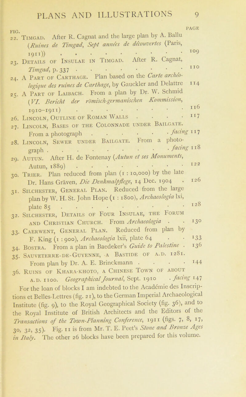 FIG. PAGE Timgad. After R. Cagnat and the large plan by A. Ballu (Xnines de Timgad, Sept annees de decouvertes (Paris, 1911)) Details of Insulae in Timgad. After R. Cagnat, Timgad, p. A Part of Carthage. Plan based on the Carte archeo- logique des mines de Carthage, by Gauckler and Delattre A Part of Laibach. From a plan by Dr. W. Schmid {VI. Bericht der romisch-germanischen Kommission, 1910-1911) Lincoln, Outline of Roman Walls • Lincoln, Bases of the Colonnade under Bailgate. From a photograph facing 28 Lincoln, Sewer under Bailgate. From a photo- graph facins118 Autun. After H. de Fontenay {Autun et ses Monuments, Autun, 1889) Trier. Plan reduced from plan (1 : 10,000) by the late Dr. Hans Graven, Die Denkmalpflege, 14 Dec. 1904 Silchester, General Plan. Reduced from the large plan by W. H. St. John Hope (1 : 1800), Archaeologia lxi, plate 85 ...••••• Silchester, Details of Four Insulae, the Forum and Christian Church. From Archaeologia . Caerwent, General Plan. Reduced from plan by F. King (1 : 900), Archaeologia lxii, plate 64 Bostra. From a plan in Baedeker’s Guide to Palestine . 35. Sauveterre-de-Guyenne, a Bastide of a.d. 12S1. From plan by Dr. A. E. Brinckmann .... 36. Ruins of Khara-khoto, a Chinese Town of about a.d. xioo. Geographical Journal, Sept. 1910 . facing 147 For the loan of blocks I am indebted to the Academie des Inscrip- tions et Belles-Lettres (fig. 21), to the German Imperial Archaeological Institute (fig. 9), to the Royal Geographical Society (fig. 36), and to the Royal Institute of British Architects and the Editors of the Transactions of the Town-Planning Conference, 1911 (figs. 7, 8, 17, 30, 32, 35). Fig. 11 is from Mr. T. E. Peet’s Stone and Bronze Ages in Italy. The other 26 blocks have been prepared for this volume. 23 24 25 26 27 29 3° 31 32 33 34 109 110 114 x 16 117 r 117 122 126 128 130 *33 136 144