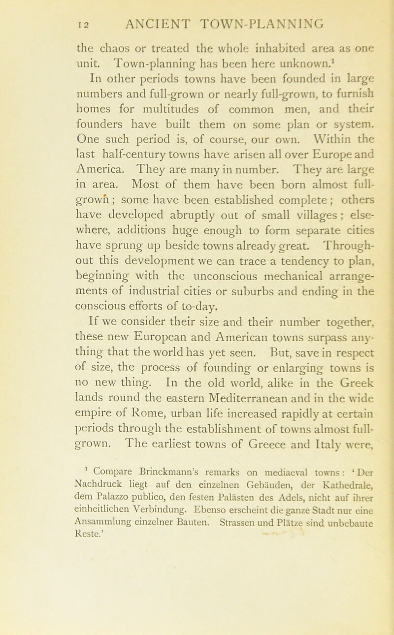 the chaos or treated the whole inhabited area as one unit. Town-planning has been here unknown.1 In other periods towns have been founded in large numbers and full-grown or nearly full-grown, to furnish homes for multitudes of common men, and their founders have built them on some plan or system. One such period is, of course, our own. Within the last half-century towns have arisen all over Europe and America. They are many in number. They are large in area. Most of them have been born almost full- grown ; some have been established complete; others have developed abruptly out of small villages ; else- where, additions huge enough to form separate cities have sprung up beside towns already great. Through- out this development we can trace a tendency to plan, beginning with the unconscious mechanical arrange- ments of industrial cities or suburbs and ending in the conscious efforts of to-day. If we consider their size and their number together, these new European and American towns surpass any- thing that the world has yet seen. But, save in respect of size, the process of founding or enlarging towns is no new thing. In the old world, alike in the Greek lands round the eastern Mediterranean and in the wide empire of Rome, urban life increased rapidly at certain periods through the establishment of towns almost full- grown. The earliest towns of Greece and Italy were, 1 Compare Brinckmann’s remarks on mediaeval towns: * Der Nachdruck liegt auf den einzelnen Gebauden, der Kathedrale, dem Palazzo publico, den festen Palasten des Adels, nicht auf ihrer einheitlichen Verbindung. Ebenso erscheint die gauze Stadt nur eine Ansammlung einzelner Bauten. Strassen und Platze sind unbebaute Reste.’