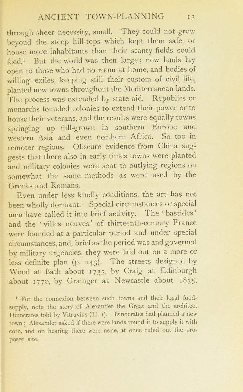 through sheer necessity, small. They could not grow beyond the steep hill-tops which kept them safe, 01- house more inhabitants than their scanty fields could feed.1 But the world was then large ; new lands lay open to those who had no room at home, and bodies of willing exiles, keeping still their custom of civil life, planted new towns throughout the Mediterranean lands. The process was extended by state aid. Republics or monarchs founded colonies to extend their power or to house their veterans, and the results were equally towns springing up full-grown in southern Europe and western Asia and even northern Africa. So too in remoter regions. Obscure evidence from China sug: gests that there also in early times towns were planted and military colonies were sent to outlying regions on somewhat the same methods as were used by the Greeks and Romans. Even under less kindly conditions, the art has not been wholly dormant. Special circumstances or special men have called it into brief activity. The ‘ bastides ’ and the ‘ villes neuves ’ of thirteenth-century France were founded at a particular period and under special circumstances, and, brief as the period was and governed by military urgencies, they were laid out on a more or less definite plan (p. 143). The streets designed by Wood at Bath about 1735, by Craig at Edinburgh about 1770, by Grainger at Newcastle about 1835, 1 For the connexion between such towns and their local food- supply, note the story of Alexander the Great and the architect Dinocrates told by Vitruvius (II. i). Dinocrates had planned a new town ; Alexander asked if there were lands round it to supply it with corn, and on hearing there were none, at once ruled out the pro- posed site.