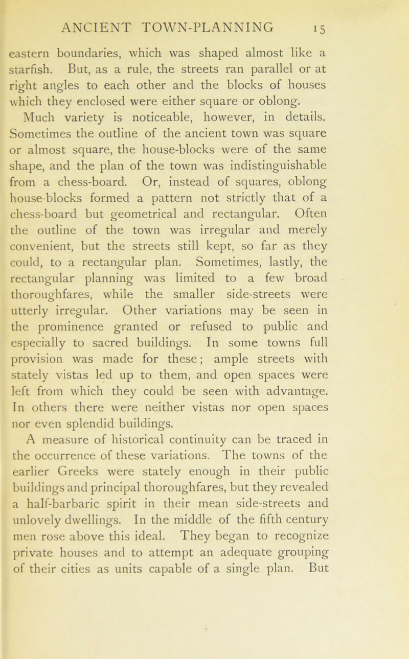 eastern boundaries, which was shaped almost like a starfish. But, as a rule, the streets ran parallel or at right angles to each other and the blocks of houses which they enclosed were either square or oblong. Much variety is noticeable, however, in details. Sometimes the outline of the ancient town was square or almost square, the house-blocks were of the same shape, and the plan of the town was indistinguishable from a chess-board. Or, instead of squares, oblong house-blocks formed a pattern not strictly that of a chess-board but geometrical and rectangular. Often the outline of the town was irregular and merely convenient, but the streets still kept, so far as they could, to a rectangular plan. Sometimes, lastly, the rectangular planning was limited to a few broad thoroughfares, while the smaller side-streets were utterly irregular. Other variations may be seen in the prominence granted or refused to public and especially to sacred buildings. In some towns full provision was made for these; ample streets with stately vistas led up to them, and open spaces were left from which they could be seen with advantage. In others there were neither vistas nor open spaces nor even splendid buildings. A measure of historical continuity can be traced in the occurrence of these variations. The towns of the earlier Greeks were stately enough in their public buildings and principal thoroughfares, but they revealed a half-barbaric spirit in their mean side-streets and unlovely dwellings. In the middle of the fifth century men rose above this ideal. They began to recognize private houses and to attempt an adequate grouping of their cities as units capable of a single plan. But