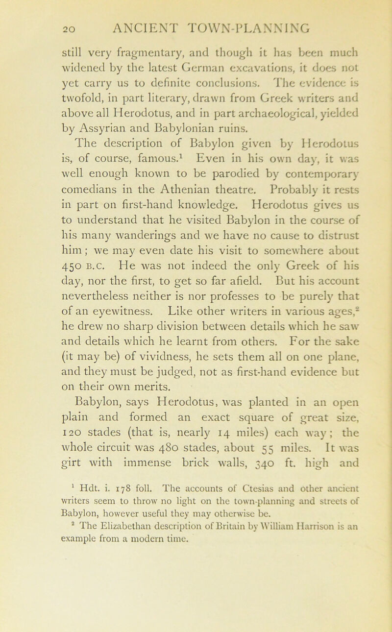 still very fragmentary, and though it has been much widened by the latest German excavations, it does not yet carry us to definite conclusions. The evidence is twofold, in part literary, drawn from Greek writers and above all Herodotus, and in part archaeological, yielded by Assyrian and Babylonian ruins. The description of Babylon given by Herodotus is, of course, famous.1 Even in his own day, it was well enough known to be parodied by contemporary comedians in the Athenian theatre. Probably it rests in part on first-hand knowledge. Herodotus gives us to understand that he visited Babylon in the course of his many wanderings and we have no cause to distrust him; we may even date his visit to somewhere about 450 b.c. He was not indeed the only Greek of his day, nor the first, to get so far afield. But his account nevertheless neither is nor professes to be purely that of an eyewitness. Like other writers in various ages,2 he drew no sharp division between details which he saw and details which he learnt from others. For the sake (it may be) of vividness, he sets them all on one plane, and they must be judged, not as first-hand evidence but on their own merits. Babylon, says Herodotus, was planted in an open plain and formed an exact square of great size, 120 stades (that is, nearly 14 miles) each way; the whole circuit was 480 stades, about 55 miles. It was girt with immense brick walls, 340 ft. high and 1 Hdt. i. 178 foil. The accounts of Ctesias and other ancient writers seem to throw no light on the town-planning and streets of Babylon, however useful they may otherwise be. 2 The Elizabethan description of Britain by William Harrison is an example from a modern time.