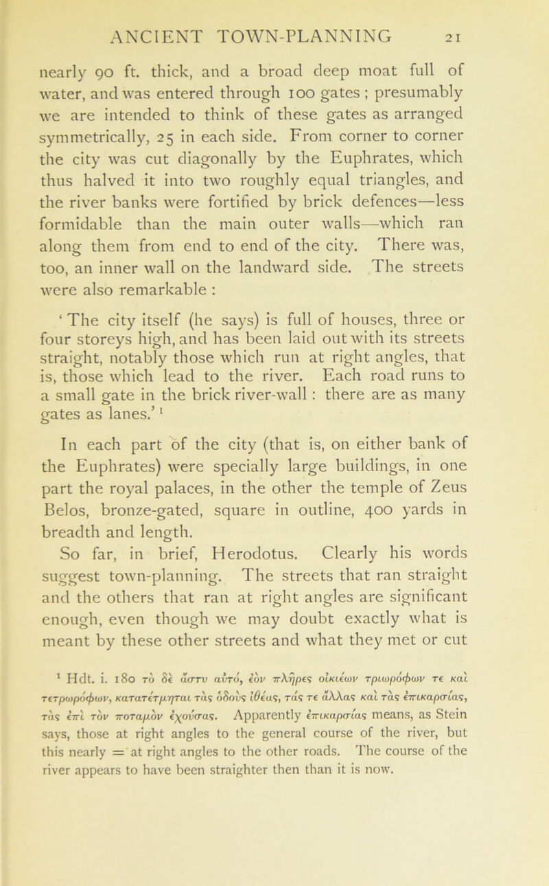 nearly 90 ft. thick, and a broad deep moat full of water, and was entered through 100 gates ; presumably we are intended to think of these gates as arranged symmetrically, 25 in each side. From corner to corner the city was cut diagonally by the Euphrates, which thus halved it into two roughly equal triangles, and the river banks were fortified by brick defences—less formidable than the main outer walls—which ran along them from end to end of the city. There was, too, an inner wall on the landward side. The streets were also remarkable : ‘ The city itself (he says) is full of houses, three or four storeys high, and has been laid out with its streets straight, notably those which run at right angles, that is, those which lead to the river. Each road runs to a small gate in the brick river-wall : there are as many gates as lanes.’1 In each part of the city (that is, on either bank of the Euphrates) were specially large buildings, in one part the royal palaces, in the other the temple of Zeus Belos, bronze-gated, square in outline, 400 yards in breadth and length. So far, in brief, Herodotus. Clearly his words suggest town-planning. The streets that ran straight and the others that ran at right angles are significant enough, even though we may doubt exactly what is meant by these other streets and what they met or cut 1 Hdt. i. 180 to 8e a<TTV nvTo, eov TrA^pes olkleW rpioopo^xov T€ kou TCTp<J)pO(f><J>V, KaTO.T€Tp,-QTal TIL’S 68oV9 10609, TO9 T€ oAAo9 KCLL T(1S LTriKapiTl'a'S, to 9 €7rt tov ttotix/xov €^ooVa9. Apparently €7riKapcria9 means, as Stein says, those at right angles to the general course of the river, but this nearly = at right angles to the other roads. The course of the river appears to have been straighter then than it is now.