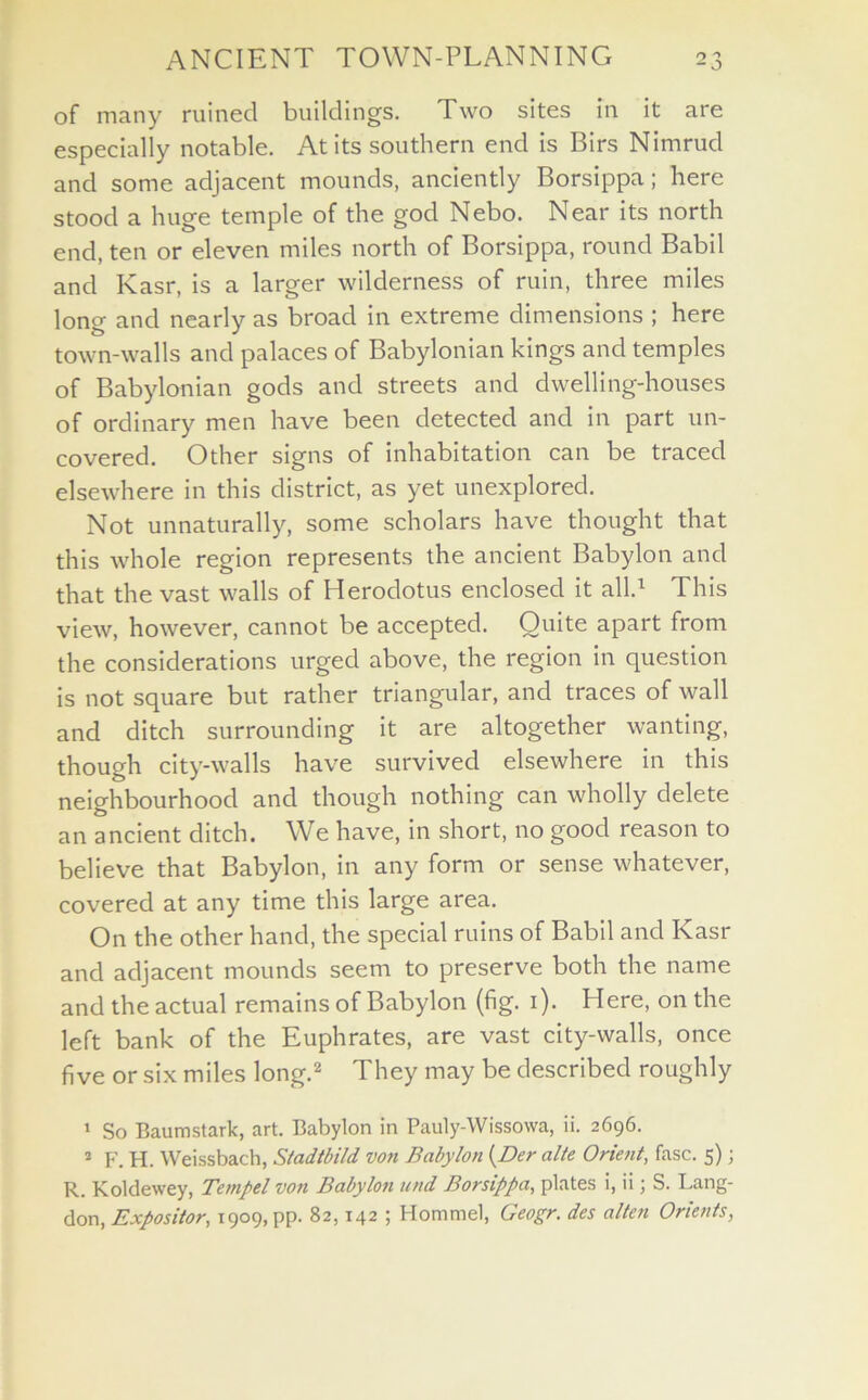 of many ruined buildings. Two sites in it are especially notable. At its southern end is Birs Nimrucl and some adjacent mounds, anciently Borsippa; here stood a huge temple of the god Nebo. Near its north end, ten or eleven miles north of Borsippa, round Babil and Kasr, is a larger wilderness of ruin, three miles long and nearly as broad in extreme dimensions ; here town-walls and palaces of Babylonian kings and temples of Babylonian gods and streets and dwelling-houses of ordinary men have been detected and in part un- covered. Other signs of inhabitation can be traced elsewhere in this district, as yet unexplored. Not unnaturally, some scholars have thought that this whole region represents the ancient Babylon and that the vast walls of Herodotus enclosed it all.1 This view, however, cannot be accepted. Quite apart from the considerations urged above, the region in question is not square but rather triangular, and traces of wall and ditch surrounding it are altogether wanting, though city-walls have survived elsewhere in this neighbourhood and though nothing can wholly delete an ancient ditch. We have, in short, no good reason to believe that Babylon, in any form or sense whatever, covered at any time this large area. On the other hand, the special ruins of Babil and Kasr and adjacent mounds seem to preserve both the name and the actual remains of Babylon (fig. i). Here, on the left bank of the Euphrates, are vast city-walls, once five or six miles long.2 They may be described roughly 1 So Baumstark, art. Babylon in Pauly-Wissowa, ii. 2696. 2 F. H. Weissbach, Stadtbild von Babylon (Der alte Orient, fasc. 5); R. Koldewey, Tempel von Babylon und Borsippa, plates i, ii; S. Lang- don, Expositor, 1909, pp. 82,142 ; Hommel, Geogr. des alien Orients,