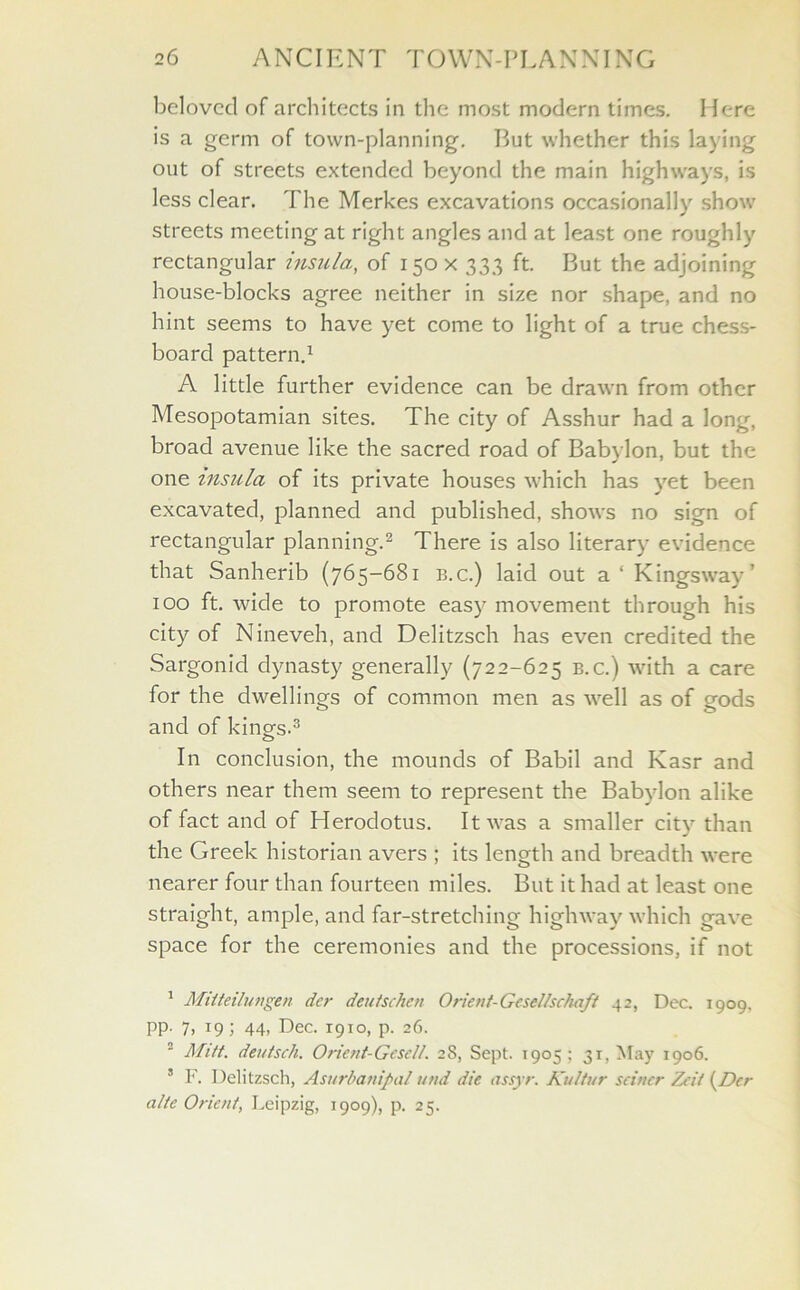 beloved of architects in the most modern times. Here is a germ of town-planning. But whether this laying out of streets extended beyond the main highways, is less clear. The Merkes excavations occasionally show streets meeting at right angles and at least one roughly rectangular insula, of 150X 333 ft. But the adjoining house-blocks agree neither in size nor shape, and no hint seems to have yet come to light of a true chess- board pattern.1 A little further evidence can be drawn from other Mesopotamian sites. The city of Asshur had a long, broad avenue like the sacred road of Babylon, but the one insula of its private houses which has yet been excavated, planned and published, shows no sign of rectangular planning.2 There is also literary evidence that Sanherib (765-681 b.c.) laid out a'Kingsway’ 100 ft. wide to promote easy movement through his city of Nineveh, and Delitzsch has even credited the Sargonid dynasty generally (722-625 b.c.) with a care for the dwellings of common men as well as of gods and of kings.3 In conclusion, the mounds of Babil and Kasr and others near them seem to represent the Babylon alike of fact and of Herodotus. It was a smaller city than the Greek historian avers ; its length and breadth were nearer four than fourteen miles. But it had at least one straight, ample, and far-stretching highway which gave space for the ceremonies and the processions, if not 1 Miiteilungen dcr deutschcn Orient-GeseUschaft 42, Dec. 1909, PP- 7. T9; 44> Dec. 1910, p. 26. 2 Mitt, deittsch. Orient-Gesell. 28, Sept. 1905; 31, May 1906. 5 F. Delitzsch, Asurbanipal und die assyr. Kultur seiner Zeit {Dcr alte Orient, Leipzig, 1909), p. 25.