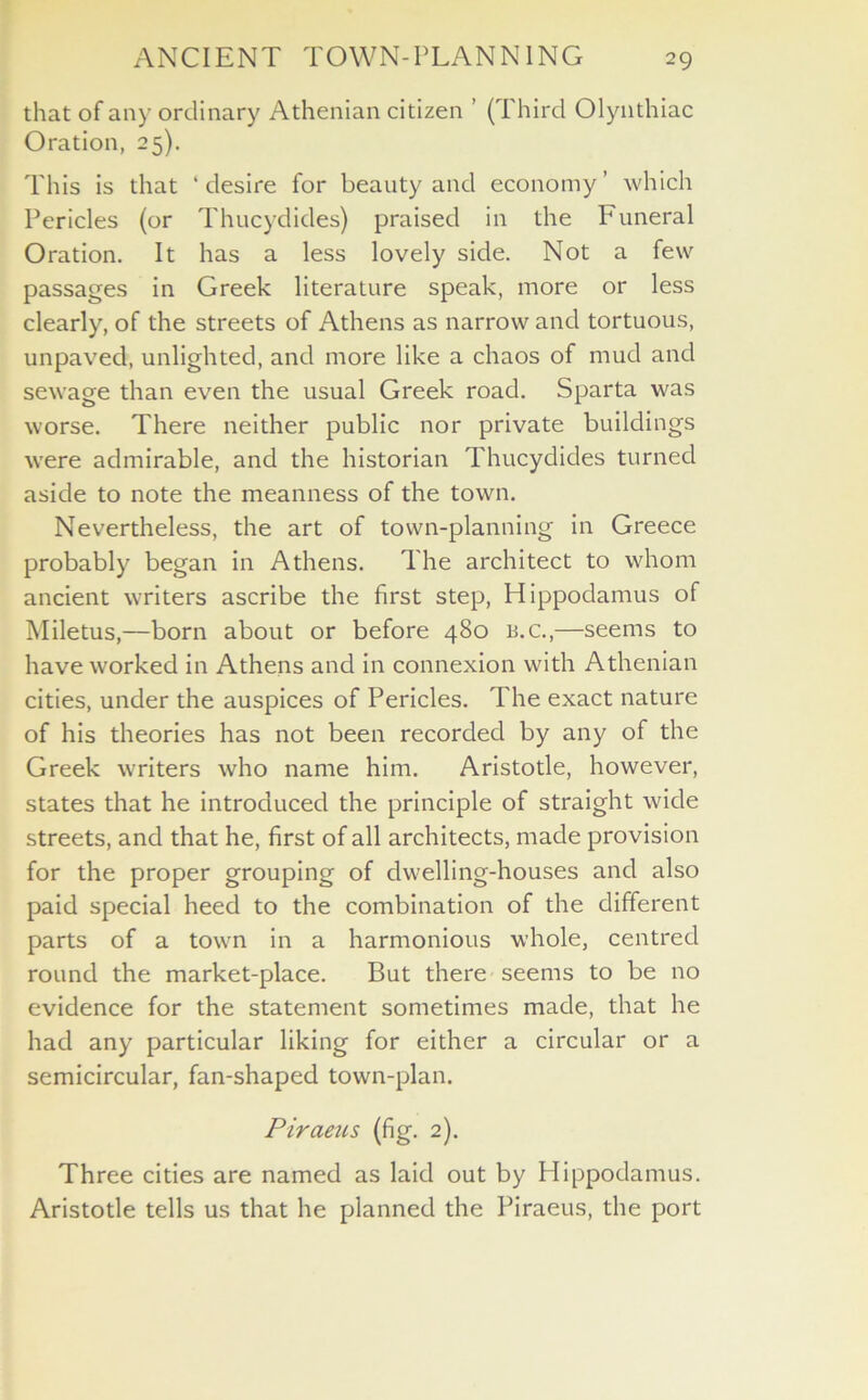 that of any ordinary Athenian citizen ’ (Third Olynthiac Oration, 25). This is that ‘desire for beauty and economy’ which Pericles (or Thucydides) praised in the Funeral Oration. It has a less lovely side. Not a few passages in Greek literature speak, more or less clearly, of the streets of Athens as narrow and tortuous, unpaved, unlighted, and more like a chaos of mud and sewage than even the usual Greek road. Sparta was worse. There neither public nor private buildings were admirable, and the historian Thucydides turned aside to note the meanness of the town. Nevertheless, the art of town-planning in Greece probably began in Athens. The architect to whom ancient writers ascribe the first step, Hippodamus of Miletus,—born about or before 480 b.c.,—seems to have worked in Athens and in connexion with Athenian cities, under the auspices of Pericles. The exact nature of his theories has not been recorded by any of the Greek writers who name him. Aristotle, however, states that he introduced the principle of straight wide streets, and that he, first of all architects, made provision for the proper grouping of dwelling-houses and also paid special heed to the combination of the different parts of a town in a harmonious whole, centred round the market-place. But there seems to be no evidence for the statement sometimes made, that he had any particular liking for either a circular or a semicircular, fan-shaped town-plan. Piraeus (fig. 2). Three cities are named as laid out by Hippodamus. Aristotle tells us that he planned the Piraeus, the port