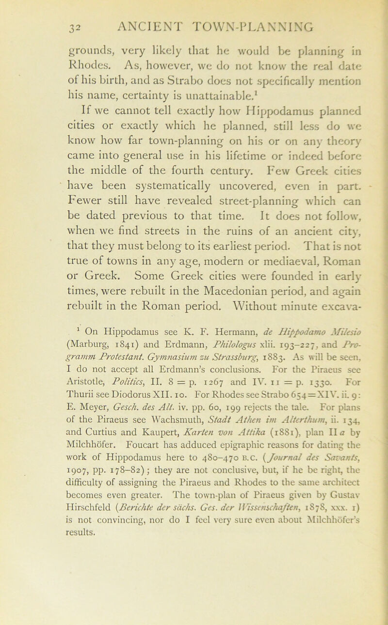 grounds, very likely that he would be planning in Rhodes. As, however, we do not know the real date of his birth, and as SLrabo does not specifically mention his name, certainty is unattainable.1 If we cannot tell exactly how Hippodamus planned cities or exactly which he planned, still less do we know how far town-planning on his or on any theory came into general use in his lifetime or indeed before the middle of the fourth century. Few Greek cities have been systematically uncovered, even in part. Fewer still have revealed street-planning which can be dated previous to that time. It does not follow, when we find streets in the ruins of an ancient city, that they must belong to its earliest period. That is not true of towns in any age, modern or mediaeval, Roman or Greek. Some Greek cities were founded in early times, were rebuilt in the Macedonian period, and again rebuilt in the Roman period. Without minute excava- 1 On Hippodamus see K. F. Hermann, de Jlippodamo Milesio (Marburg, 1841) and Erdmann, Philologus xlii. 193-227, and Pro- grainm Protestant. Gymnasium zu Strassburg, 1883. As will be seen, I do not accept all Erdmann’s conclusions. For the Piraeus see Aristotle, Politics, II. 8 = p. 1267 and IV. 11 = p. 1330. For Thurii see Diodorus XII. 10. For Rhodes see Strabo 654 = XIV. ii. 9: E. Meyer, Gesch. des All. iv. pp. 60, 199 rejects the tale. For plans of the Piraeus see Wachsmuth, Stadt Athen im Alterthum, ii. 134, and Curtius and Kaupert, Karten von Attika (1881), plan II a by Milchhofer. Foucart has adduced epigraphic reasons for dating the work of Hippodamus here to 480-470 b.c. (Journal des Savants, 1907, pp. 178-82); they are not conclusive, but, if he be right, the difficulty of assigning the Piraeus and Rhodes to the same architect becomes even greater. The town-plan of Piraeus given by Gustav Hirschfeld (Berichte der sacks. Ges. der Wisscnschaften, 1878, xxx. 1) is not convincing, nor do I feel very sure even about Milchhofer’s results.