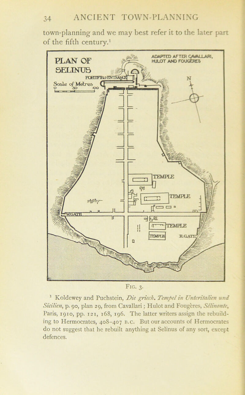 town-planning and we may best refer it to the later part of the fifth century.' 1 Koldewey and Puchstein, Die griech. Tange/ in Untcritalien utid Sicilien, p. 90, plan 29, from Cavallari; Hulot and Fougeres, S//inonfe, Paris, 1910, pp. 121, 168, 196. The latter writers assign the rebuild- ing to Hermocrates, 408-407 b.c. But our accounts of Hermocrates do not suggest that he rebuilt anything at Selinus of any sort, except defences.