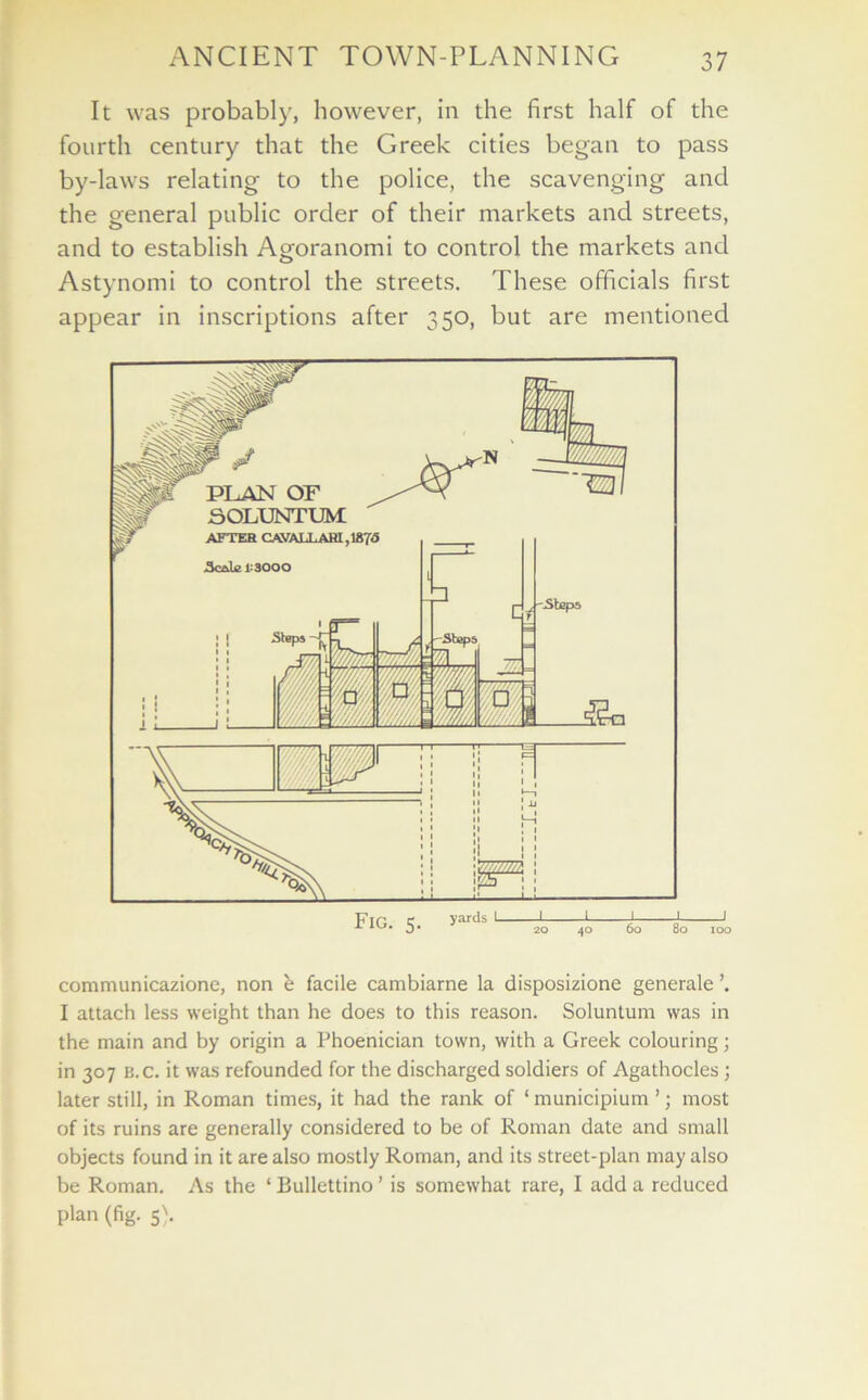 It was probably, however, in the first half of the fourth century that the Greek cities began to pass by-laws relating to the police, the scavenging and the general public order of their markets and streets, and to establish Agoranomi to control the markets and Astynomi to control the streets. These officials first appear in inscriptions after 350, but are mentioned communicazione, non e facile cambiarne la disposizione generale I attach less weight than he does to this reason. Soluntum was in the main and by origin a Phoenician town, with a Greek colouring; in 307 B.c. it was refounded for the discharged soldiers of Agathocles ; later still, in Roman times, it had the rank of ‘ municipium ’; most of its ruins are generally considered to be of Roman date and small objects found in it are also mostly Roman, and its street-plan may also be Roman. As the ‘ Bullettino ’ is somewhat rare, I add a reduced plan (fig. 5).