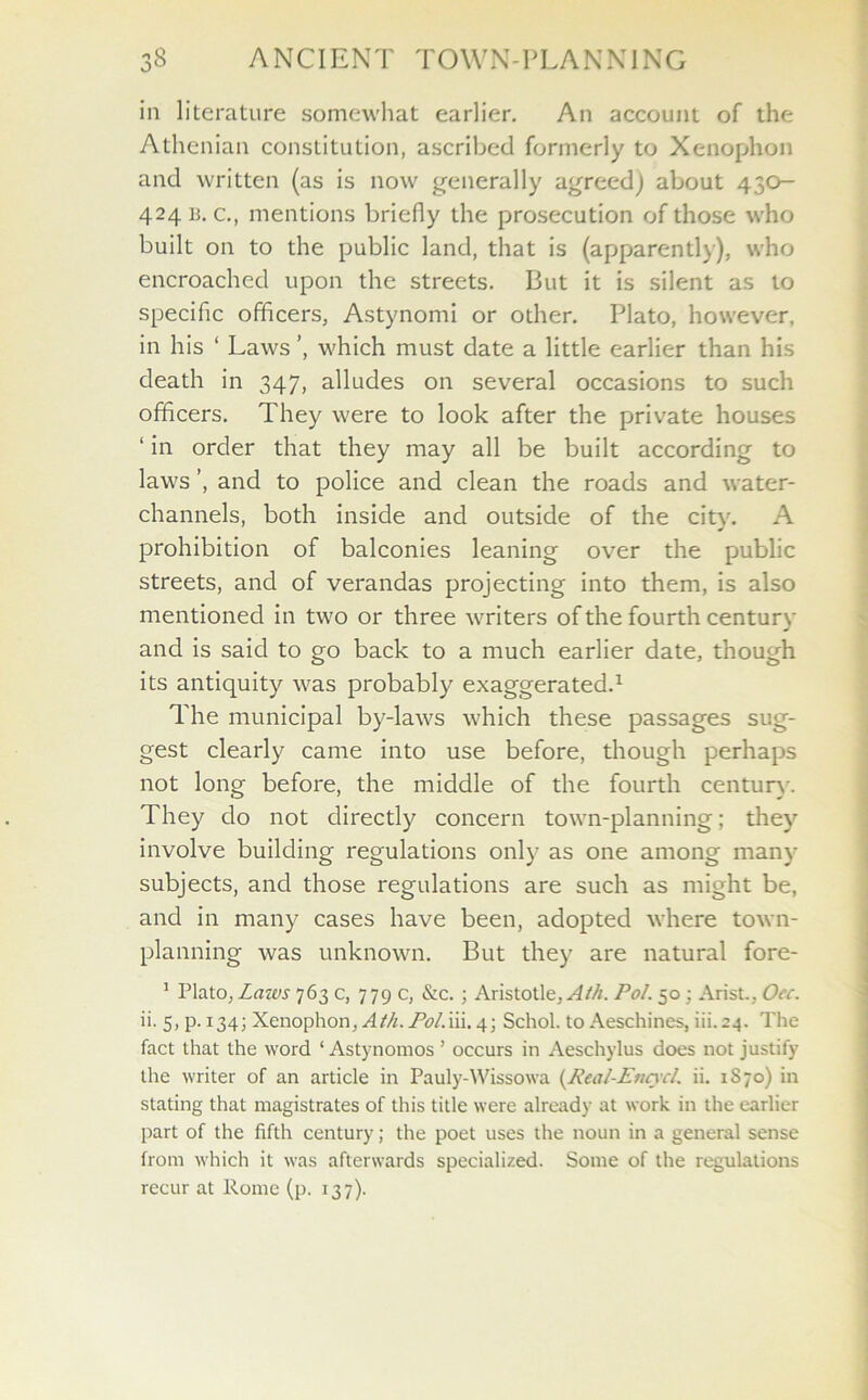 in literature somewhat earlier. An account of the Athenian constitution, ascribed formerly to Xenophon and written (as is now generally agreed) about 430- 424 is. c., mentions briefly the prosecution of those who built on to the public land, that is (apparently), who encroached upon the streets. But it is silent as to specific officers, Astynomi or other. Plato, however, in his 1 Laws ’, which must date a little earlier than his death in 347, alludes on several occasions to such officers. They were to look after the private houses ‘ in order that they may all be built according to laws ’, and to police and clean the roads and water- channels, both inside and outside of the city. A prohibition of balconies leaning over the public streets, and of verandas projecting into them, is also mentioned in two or three writers of the fourth century and is said to go back to a much earlier date, though its antiquity was probably exaggerated.1 The municipal by-laws which these passages sug- gest clearly came into use before, though perhaps not long before, the middle of the fourth century. They do not directly concern town-planning; they involve building regulations only as one among many subjects, and those regulations are such as might be, and in many cases have been, adopted where town- planning was unknown. But they are natural fore- 1 Plato,Laws 763 c, 779 c, &c. ; Aristotle,^//*. Pol. 50; Arist, Oec. ii. 5, p. 134; Xenophon, Ath. Pol.ni. 4; Schol. to Aeschines, iii. 24. The fact that the word ‘ Astynomos ’ occurs in Aeschylus does not justify the writer of an article in Pauly-Wissowa (Real-Encycl,. ii. 1S70) in stating that magistrates of this title were already at work in the earlier part of the fifth century; the poet uses the noun in a general sense from which it was afterwards specialized. Some of the regulations recur at Rome (p. 137).