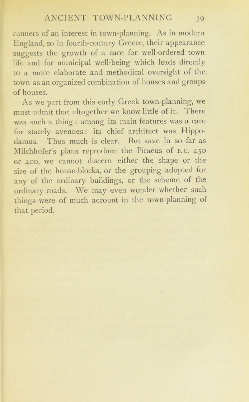 runners of an interest in town-planning. As in modern England, so in fourth-century Greece, their appearance suggests the growth of a care for well-ordered town life and for municipal well-being which leads directly to a more elaborate and methodical oversight of the town as an organized combination of houses and groups of houses. As we part from this early Greek town-planning, we must admit that altogether we know little of it. 1 here was such a thing: among its main features was a care for stately avenues: its chief architect was Hippo- damus. Thus much is clear. But save in so far as Milchhofer’s plans reproduce the Piraeus of b.c. 450 or 400, we cannot discern either the shape or the size of the house-blocks, or the grouping adopted for any of the ordinary buildings, or the scheme of the ordinary roads. We may even wonder whether such things were of much account in the town-planning of that period.