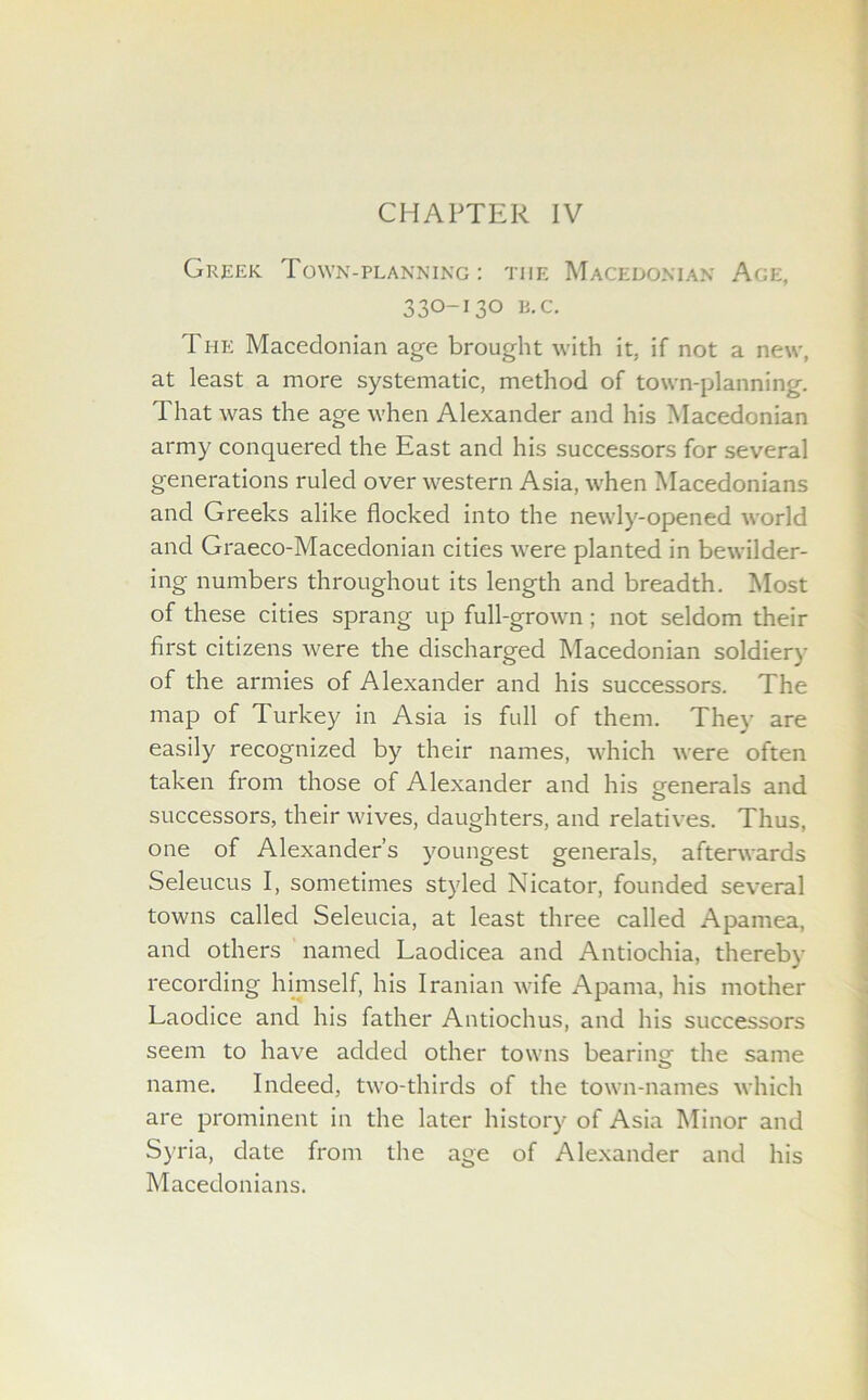 Greek Town-planning: the Macedonian Age, 330-130 R.C. The Macedonian age brought with it. if not a new, at least a more systematic, method of town-planning. That was the age when Alexander and his Macedonian army conquered the East and his successors for several generations ruled over western Asia, when Macedonians and Greeks alike flocked into the newly-opened world and Graeco-Macedonian cities were planted in bewilder- ing numbers throughout its length and breadth. Most of these cities sprang up full-grown; not seldom their first citizens were the discharged Macedonian soldiery of the armies of Alexander and his successors. The map of Turkey in Asia is full of them. They are easily recognized by their names, which were often taken from those of Alexander and his generals and o successors, their wives, daughters, and relatives. Thus, one of Alexander’s youngest generals, afterwards Seleucus I, sometimes styled Nicator, founded several towns called Seleucia, at least three called Apamea, and others named Laodicea and Antiochia, thereby recording himself, his Iranian wife Apama, his mother Laodice and his father Antiochus, and his successors seem to have added other towns bearinq- the same name. Indeed, two-thirds of the town-names which are prominent in the later history of Asia Minor and Syria, date from the age of Alexander and his Macedonians.