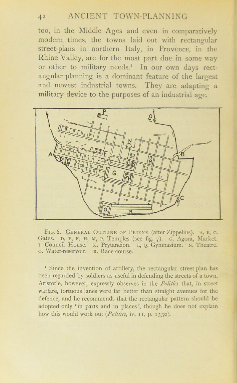 too, in the Middle Ages and even in comparatively modern times, the towns laid out with rectangular street-plans in northern Italy, in Provence, in the Rhine Valley, are for the most part due in some way or other to military needs.1 In our own days rect- angular planning is a dominant feature of the largest and newest industrial towns. They are adapting a military device to the purposes of an industrial age. Fig. 6. General Outline of Priene (after Zippelius). a, b, c. Gates, d, e, f, h, ri, p. Temples (see fig. 7). g. Agora, Market 1. Council House, k. Prytaneion. l, q. Gymnasium, x. Theatre, o. Water-reservoir, r. Race-course. 1 Since the invention of artillery, the rectangular street-plan has been regarded by soldiers as useful in defending the streets of a town. Aristotle, however, expressly observes in the Politics that, in street warfare, tortuous lanes were far better than straight avenues for the defence, and he recommends that the rectangular pattern should be adopted only ‘ in parts and in places ’, though he does not explain how this would work out (Politics, iv. 11, p. 1330).