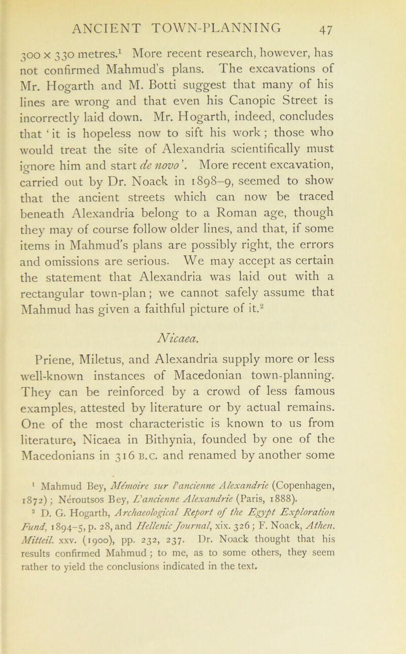 300 x 330 metres.1 More recent research, however, has not confirmed Mahmud’s plans. The excavations of Mr. Hogarth and M. Botti suggest that many of his lines are wrong and that even his Canopic Street is incorrectly laid down. Mr. Hogarth, indeed, concludes that ‘ it is hopeless now to sift his work; those who would treat the site of Alexandria scientifically must ignore him and start de novo ’. More recent excavation, carried out by Dr. Noack in 1898-9, seemed to show that the ancient streets which can now be traced beneath Alexandria belong to a Roman age, though they may of course follow older lines, and that, if some items in Mahmud’s plans are possibly right, the errors and omissions are serious. We may accept as certain the statement that Alexandria was laid out with a rectangular town-plan; we cannot safely assume that Mahmud has given a faithful picture of it.2 Nicaea. Priene, Miletus, and Alexandria supply more or less well-known instances of Macedonian town-planning. They can be reinforced by a crowd of less famous examples, attested by literature or by actual remains. One of the most characteristic is known to us from literature, Nicaea in Bithynia, founded by one of the Macedonians in 316 b.c. and renamed by another some 1 Mahmud Bey, Mtmoire sur Pancienne Alexandrie (Copenhagen, 1872); Neroutsos Bey, L'ancienne Alexandrie (Paris, 1888). 2 D. G. Hogarth, Archaeological Report of the Egypt Exploration Fund, 1894-5, p. 28, and Hellenic Journal, xix. 326; F. Noack, Athen. Milleil. xxv. (1900), pp. 232, 237. Dr. Noack thought that his results confirmed Mahmud ; to me, as to some others, they seem rather to yield the conclusions indicated in the text.