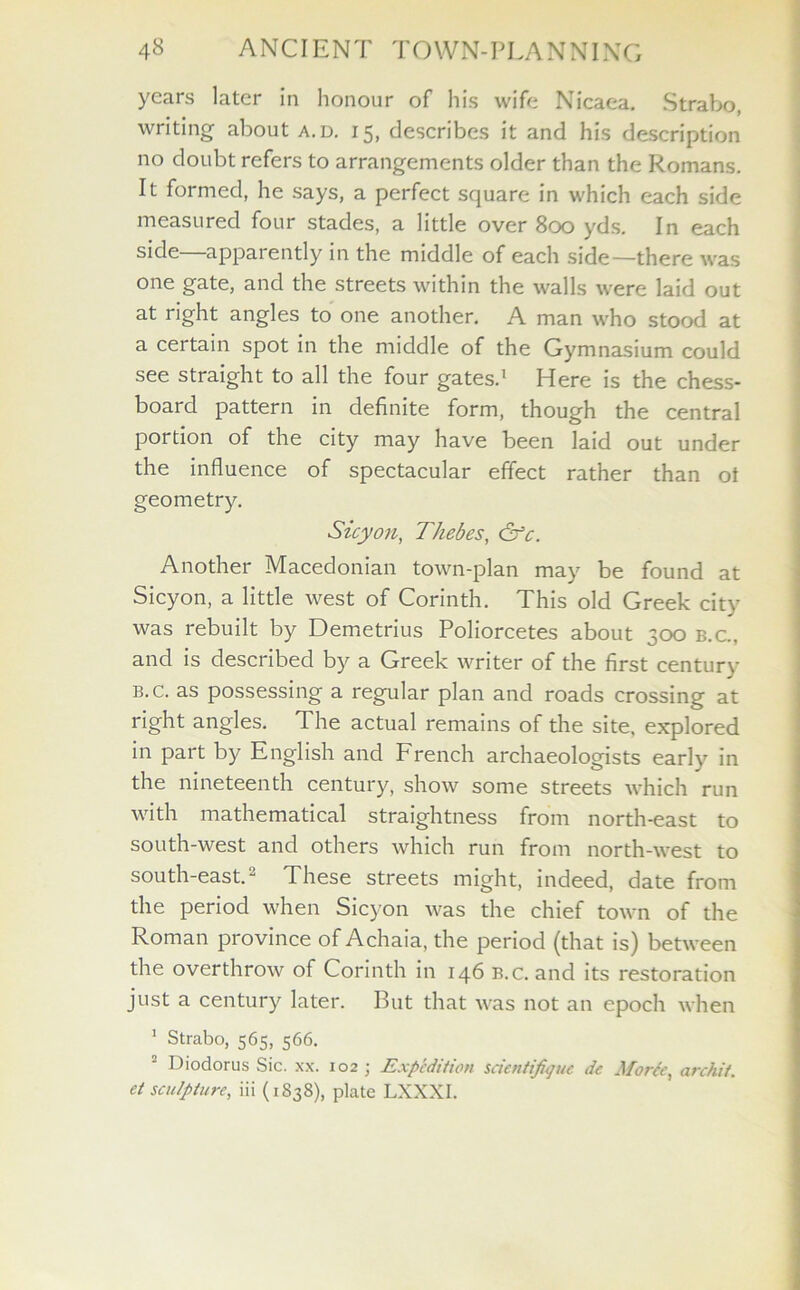 years later In honour of his wife Nicaea. Strabo, writing about a.d. 15, describes it and his description no doubt refers to arrangements older than the Romans. It formed, he says, a perfect square in which each side measured four stades, a little over 800 yds. In each side—apparently in the middle of each side—there was one gate, and the streets within the walls were laid out at right angles to one another. A man who stood at a certain spot in the middle of the Gymnasium could see straight to all the four gates.1 Here is the chess- board pattern in definite form, though the central poi tion of the city may have been laid out under the influence of spectacular effect rather than ot geometry. Sicyon, Thebes, &c. Another Macedonian town-plan may be found at Sicyon, a little west of Corinth. This old Greek city was rebuilt by Demetrius Poliorcetes about 300 b.c., and is described by a Greek writer of the first century b.c. as possessing a regular plan and roads crossing at right angles. The actual remains of the site, explored in part by English and French archaeologists early in the nineteenth century, show some streets which run with mathematical straightness from north-east to south-west and others which run from north-west to south-east.2 These streets might, indeed, date from the period when Sicyon was the chief town of the Roman province of Achaia, the period (that is) between the overthrow of Corinth in 146 b.c. and its restoration just a century later. But that was not an epoch when 1 Strabo, 565, 566. Diodorus Sic. xx. 102 ; Expedition scientifique de Morcc, archit. el sculpture, iii (1838), plate LXXXI.