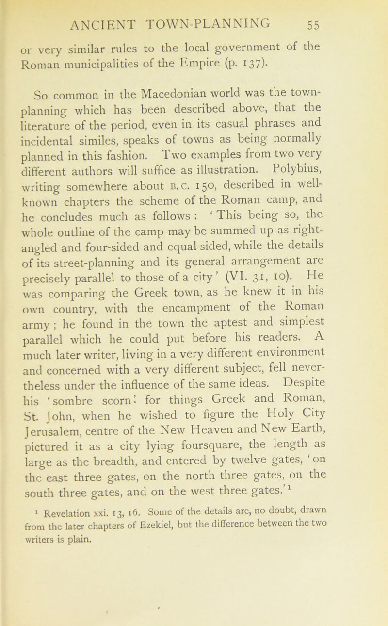 or very similar rules to the local government of the Roman municipalities of the Empire (p. 137)- So common in the Macedonian world was the town- planning which has been described above, that the literature of the period, even in its casual phrases and incidental similes, speaks of towns as being normally planned in this fashion. Two examples from two very different authors will suffice as illustration. Polybius, writing somewhere about b. c. i 50. described in well- known chapters the scheme of the Roman camp, and he concludes much as follows : ‘ This being so, the whole outline of the camp may be summed up as right- angled and four-sided and equal-sided, while the details of its street-planning and its general arrangement are precisely parallel to those of a city (VI. 31, 10). Pie was comparing the Greek town, as he knew it in his own country, with the encampment of the Roman army ; he found in the town the aptest and simplest parallel which he could put before his readers. A much later writer, living in a very different environment and concerned with a very different subject, fell never- theless under the influence of the same ideas. Despite his ‘sombre scorn I for things Greek and Roman, St. John, when he wished to figure the Holy City Jerusalem, centre of the New Heaven and New Eaith, pictured it as a city lying foursquare, the length as large as the breadth, and entered by twelve gates, on the east three gates, on the north three gates, on the south three gates, and on the west three gates.’1 1 Revelation xxi. 13, 16. Some of the details are, no doubt, drawn from the later chapters of Ezekiel, but the difference between the two writers is plain.