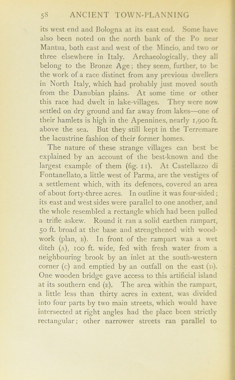 its west end and Bologna at its east end. Some have also been noted on the north bank of the Po near Mantua, both east and west of the Mincio, and two or three elsewhere in Italy. Archaeologically, they all belong to the Bronze Age; they seem, further, to be the work of a race distinct from any previous dwellers in North Italy, which had probably just moved south from the Danubian plains. At some time or other this race had dwelt in lake-villages. They were now settled on dry ground and far away from lakes—one of their hamlets is high in the Apennines, nearly 1,900 ft. above the sea. But they still kept in the Terremare the lacustrine fashion of their former homes. The nature of these strange villages can best be explained by an account of the best-known and the largest example of them (fig. 11). At Castellazzo di Fontanellato, a little west of Parma, are the vestiges of a settlement which, with its defences, covered an area of about forty-three acres. In outline it was four-sided; its east and west sides were parallel to one another, and the whole resembled a rectangle which had been pulled a trifle askew. Round it ran a solid earthen rampart, 50 ft. broad at the base and strengthened with wood- work (plan, b). In front of the rampart was a wet ditch (a), 100 ft. wide, fed with fresh water from a neighbouring brook by an inlet at the south-western corner (c) and emptied by an outfall on the east (d). One wooden bridge gave access to this artificial island at its southern end (e). The area within the rampart, a little less than thirty acres in extent, was divided into four parts by two main streets, which would have intersected at right angles had the place been strictly rectangular; other narrower streets ran parallel to