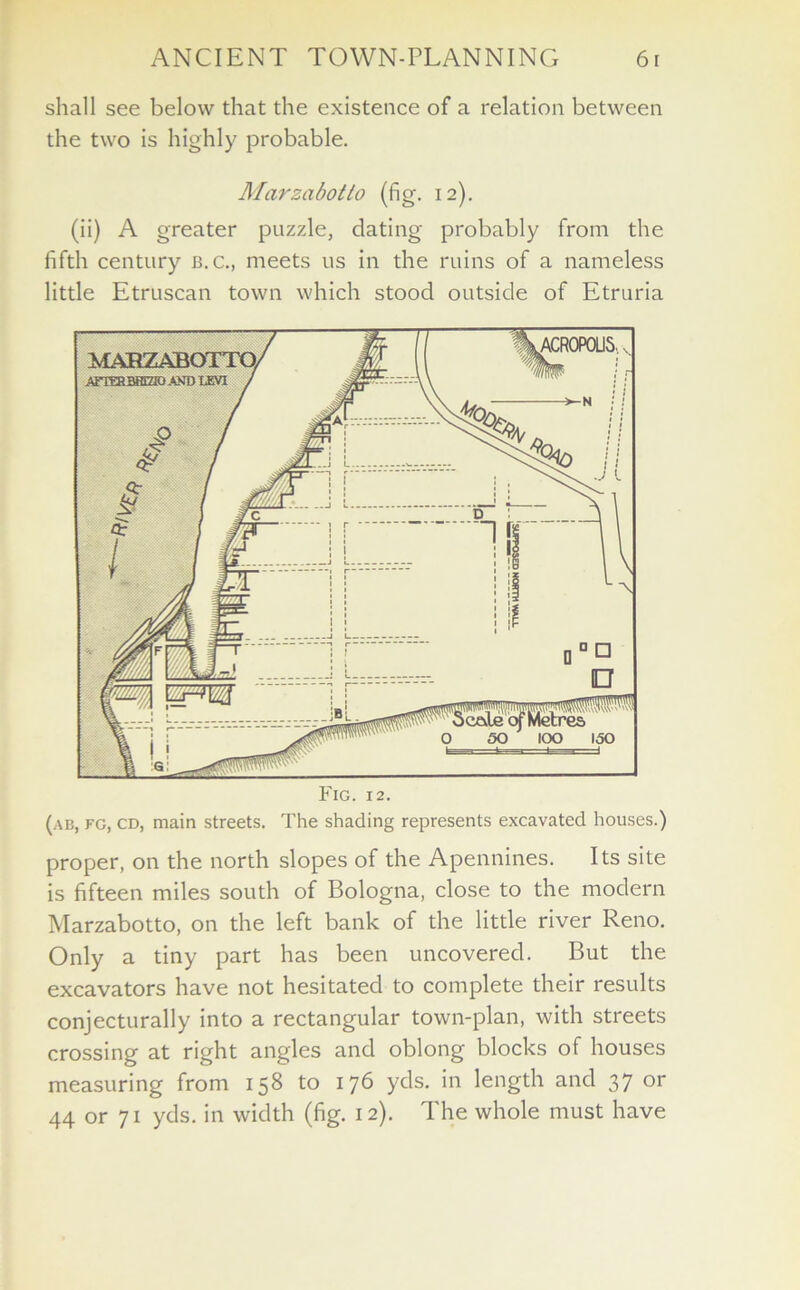 shall see below that the existence of a relation between the two is highly probable. Marzabotto (fig. 12). (ii) A greater puzzle, dating probably from the fifth century b.c., meets us in the ruins of a nameless little Etruscan town which stood outside of Etruria (ab, fg, cd, main streets. The shading represents excavated houses.) proper, on the north slopes of the Apennines. Its site is fifteen miles south of Bologna, close to the modern Marzabotto, on the left bank of the little river Reno. Only a tiny part has been uncovered. But the excavators have not hesitated to complete their results conjecturally into a rectangular town-plan, with streets crossing at right angles and oblong blocks of houses measuring from 158 to 176 yds. in length and 37 or 44 or 71 yds. in width (fig. 12). The whole must have