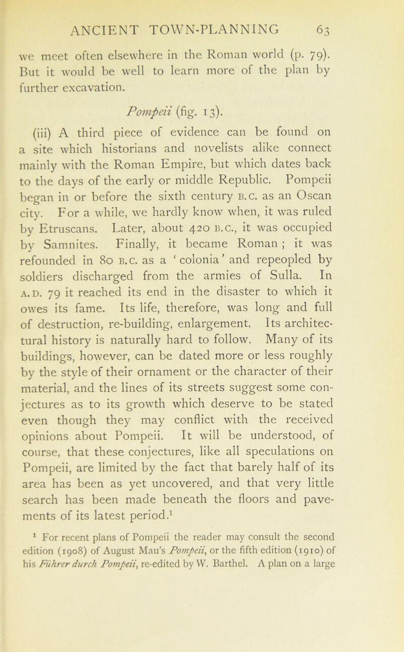 we meet often elsewhere in the Roman world (p. 79). But it would be well to learn more of the plan by further excavation. Pompeii (fig. 13). (iii) A third piece of evidence can be found on a site which historians and novelists alike connect mainly with the Roman Empire, but which dates back to the days of the early or middle Republic. Pompeii began in or before the sixth century b.c. as an Oscan city. For a while, we hardly know when, it was ruled by Etruscans. Later, about 420 b.c., it was occupied by Samnites. Finally, it became Roman ; it was refounded in 80 b.c. as a ‘colonia’ and repeopled by soldiers discharged from the armies of Sulla. In a. d. 79 it reached its end in the disaster to which it owes its fame. Its life, therefore, was long and full of destruction, re-building, enlargement. Its architec- tural history is naturally hard to follow. Many of its buildings, however, can be dated more or less roughly by the style of their ornament or the character of their material, and the lines of its streets suggest some con- jectures as to its growth which deserve to be stated even though they may conflict with the received opinions about Pompeii. It will be understood, of course, that these conjectures, like all speculations on Pompeii, are limited by the fact that barely half of its area has been as yet uncovered, and that very little search has been made beneath the floors and pave- ments of its latest period.1 1 For recent plans of Pompeii the reader may consult the second edition (1908) of August Mau’s Pompeii, or the fifth edition (1910) of his Fiihrer durch Pompeii, re-edited by W. Barthel. A plan on a large