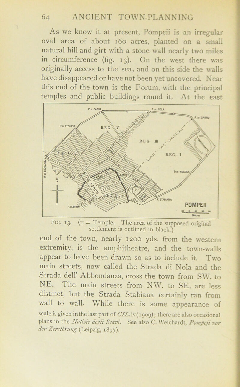 As we know it at present, Pompeii is an irregular oval area of about 160 acres, planted on a small natural hill and girt with a stone wall nearly two miles in circumference (fig. 13). On the west there was originally access to the sea, and on this side the walls have disappeared or have not been yet uncovered. Near this end of the town is the Forum, with the principal temples and public buildings round it. At the east Fig. 13. (t = Temple. The area of the supposed original settlement is outlined in black.) end of the town, nearly 1200 yds. from the western extremity, is the amphitheatre, and the town-walls appear to have been drawn so as to include it. Two main streets, now called the Strada di Nola and the Strada dell’ Abbondanza, cross the town from SW. to NE. The main streets from NW. to SE. are less distinct, but the Strada Stabiana certainly ran from wall to wall. While there is some appearance of scale is given in the last part of CIL. ^-(1909); there are also occasional plans in the Notizie degli Scavi. See also C. Weichardt, Pompeji vor der Zerstorung (Leipzig, 1897).