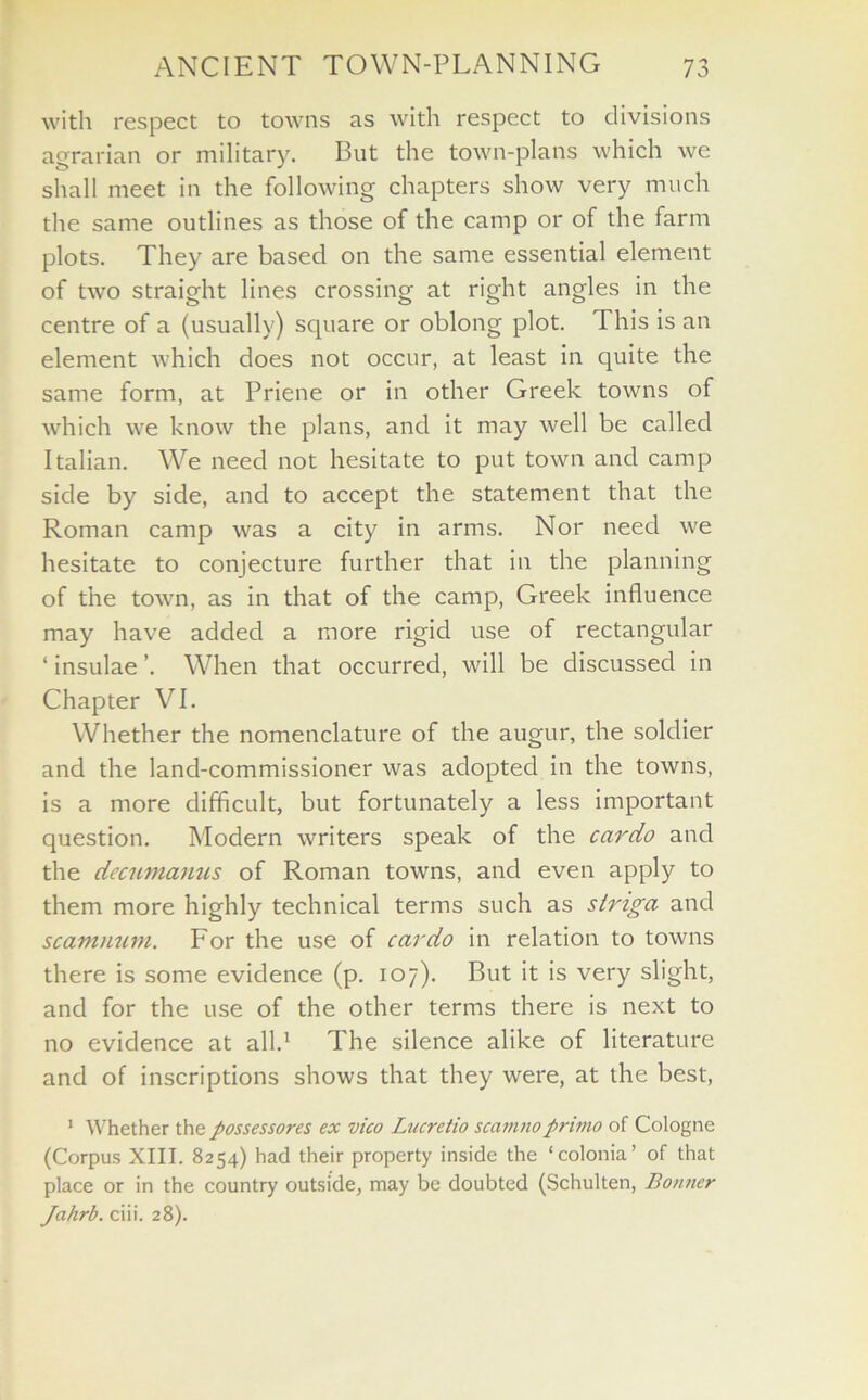 with respect to towns as with respect to divisions agrarian or military. But the town-plans which we shall meet in the following chapters show very much the same outlines as those of the camp or of the farm plots. They are based on the same essential element of two straight lines crossing at right angles in the centre of a (usually) square or oblong plot. This is an element which does not occur, at least in quite the same form, at Priene or in other Greek towns of which we know the plans, and it may well be called Italian. We need not hesitate to put town and camp side by side, and to accept the statement that the Roman camp was a city in arms. Nor need we hesitate to conjecture further that in the planning of the town, as in that of the camp, Greek influence may have added a more rigid use of rectangular ‘ insulae ’. When that occurred, will be discussed in Chapter VI. Whether the nomenclature of the augur, the soldier and the land-commissioner was adopted in the towns, is a more difficult, but fortunately a less important question. Modern writers speak of the cardo and the dccumanus of Roman towns, and even apply to them more highly technical terms such as stnga and scammim. For the use of cardo in relation to towns there is some evidence (p. 107). But it is very slight, and for the use of the other terms there is next to no evidence at all.1 The silence alike of literature and of inscriptions shows that they were, at the best, 1 Whether the possessores ex vico Lucretio scamnoprimo of Cologne (Corpus XIII. 8254) had their property inside the ‘colonia’ of that place or in the country outside, may be doubted (Schulten, Bonner Jahrb. ciii. 28).
