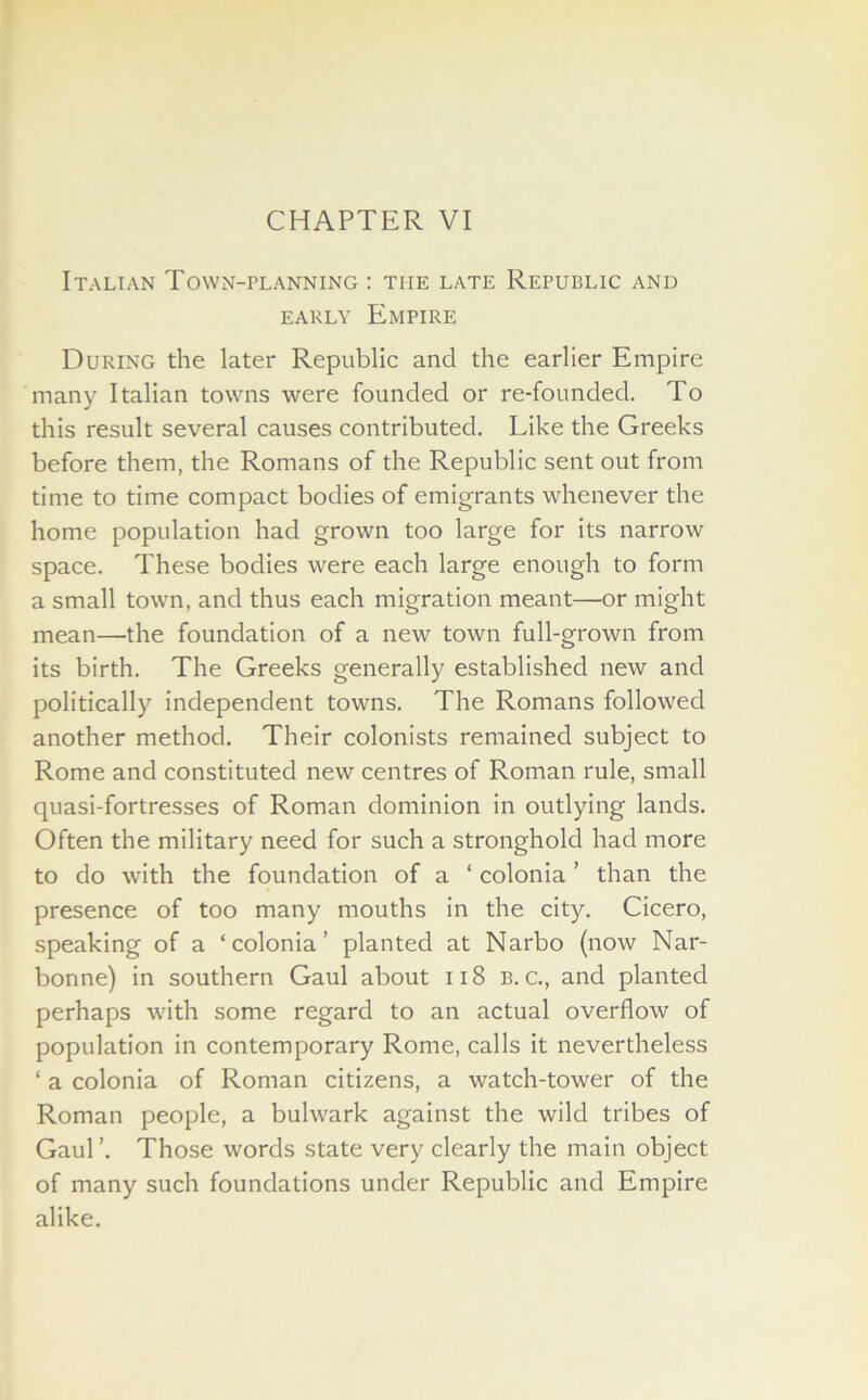 CHAPTER VI Italian Town-planning : the late Republic and early Empire During the later Republic and the earlier Empire many Italian towns were founded or re-founded. To this result several causes contributed. Like the Greeks before them, the Romans of the Republic sent out from time to time compact bodies of emigrants whenever the home population had grown too large for its narrow space. These bodies were each large enough to form a small town, and thus each migration meant—or might mean—the foundation of a new town full-grown from its birth. The Greeks generally established new and politically independent towns. The Romans followed another method. Their colonists remained subject to Rome and constituted new centres of Roman rule, small quasi-fortresses of Roman dominion in outlying lands. Often the military need for such a stronghold had more to do with the foundation of a ‘ colonia ’ than the presence of too many mouths in the city. Cicero, speaking of a ‘colonia’ planted at Narbo (now Nar- bonne) in southern Gaul about 118 b. c., and planted perhaps with some regard to an actual overflow of population in contemporary Rome, calls it nevertheless ‘ a colonia of Roman citizens, a watch-tower of the Roman people, a bulwark against the wild tribes of Gaul’. Those words state very clearly the main object of many such foundations under Republic and Empire alike.