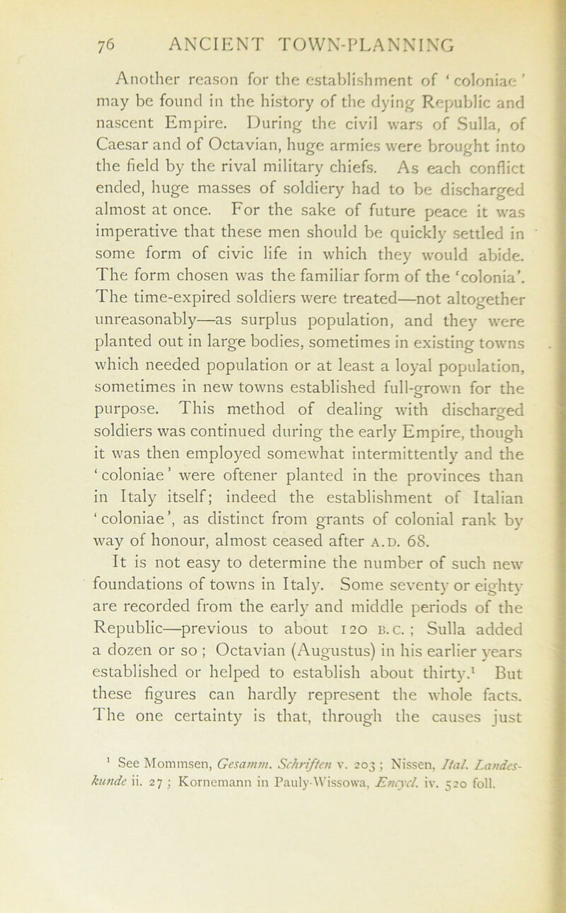 Another reason for the establishment of ‘ coloniae ’ may be found in the history of the dying Republic and nascent Empire. During the civil wars of Sulla, of Caesar and of Octavian, huge armies were brought into the field by the rival military chiefs. As each conflict ended, huge masses of soldiery had to be discharged almost at once. For the sake of future peace it was imperative that these men should be quickly settled in some form of civic life in which they would abide. The form chosen was the familiar form of the ‘colonia’. The time-expired soldiers were treated—not altogether unreasonably—as surplus population, and they were planted out in large bodies, sometimes in existing towns which needed population or at least a loyal population, sometimes in new towns established full-grown for the purpose. This method of dealing with discharged soldiers was continued during the early Empire, though it was then employed somewhat intermittently and the ‘ coloniae ’ were oftener planted in the provinces than in Italy itself; indeed the establishment of Italian 1 coloniae ’, as distinct from grants of colonial rank by way of honour, almost ceased after a.d. 68. It is not easy to determine the number of such new foundations of towns in Italy. Some seventy or eighty are recorded from the early and middle periods of the Republic—previous to about 120 b. c. ; Sulla added a dozen or so ; Octavian (Augustus) in his earlier years established or helped to establish about thirty.1 But these figures can hardly represent the whole facts. The one certainty is that, through the causes just 1 See Mommsen, Gesarnm. Schriften v. 203 ; Nissen, Iial. Landes - kunde ii. 27 ; Kornemann in Pauly-Wissowa, Encycl. iv. 520 foil.