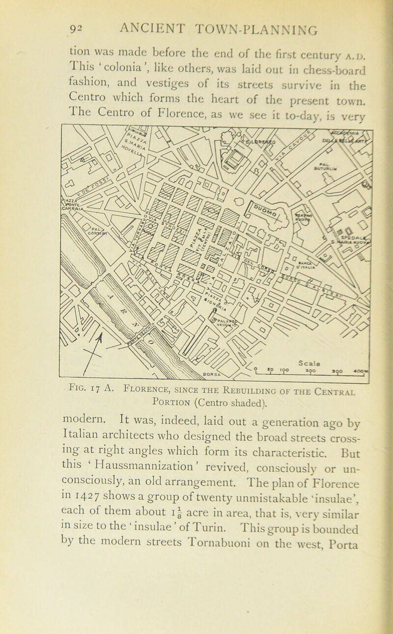 tion was made before the end of the first century a.u. I his colonia , like others, was laid out in chess-board fashion, and vestiges of its streets survive in the Centro which forms the heart of the present town. I he Centro of Florence, as we see it to-day, is very Fig. 17 A. Florence, since the Rebuilding of the Central Portion (Centro shaded). modern. It was, indeed, laid out a generation ago by Italian architects who designed the broad streets cross- ing at light angles which form its characteristic. But this Haussmannization revived, consciously or un- consciously, an old arrangement. T. he plan of Florence in 1427 shows a group of twenty unmistakable ‘insulae’, each of them about 1 * acre in area, that is, very similar in size to the 1 insulae ’ of Turin. This group is bounded by the modern streets Tornabuoni on the west, Porta