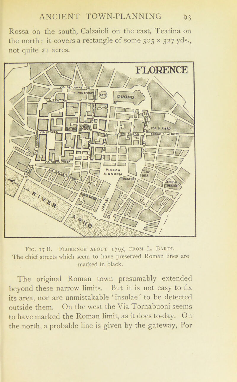Rossa on the south, Calzaioli on the east, Teatina on the north ; it covers a rectangle of some 305 x 327 yds., not quite 21 acres. Fig. 17 B. Florence about 1795, from L. Bardi. The chief streets which seem to have preserved Roman lines are marked in black. The original Roman town presumably extended beyond these narrow limits. But it is not easy to fix its area, nor are unmistakable ‘ insulae ’ to be detected outside them. On the west the Via Tornabuoni seems to have marked the Roman limit, as it does to-day. On the north, a probable line is given by the gateway, For