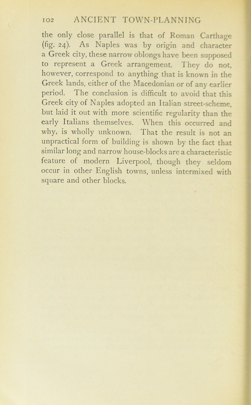 the only close parallel is that of Roman Carthage (fig. 24). As Naples was by origin and character a Greek city, these narrow oblongs have been supposed to represent a Greek arrangement. They do not, however, correspond to anything that is known in the Greek lands, either of the Macedonian or of any earlier period. The conclusion is difficult to avoid that this Greek city of Naples adopted an Italian street-scheme, but laid it out with more scientific regularity than the early Italians themselves. When this occurred and why, is wholly unknown. That the result is not an unpractical form of building is shown by the fact that similar long and narrow house-blocks are a characteristic feature of modern Liverpool, though they seldom occur in other English towns, unless intermixed with square and other blocks.