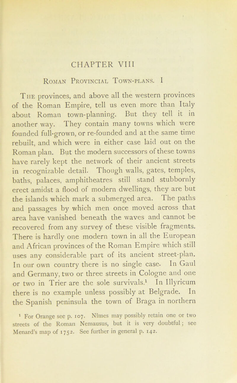 Roman Provincial Town-plans. I The provinces, and above all the western provinces of the Roman Empire, tell us even more than Italy about Roman town-planning. But they tell it in another way. They contain many towns which were founded full-grown, or re-founded and at the same time rebuilt, and which were in either case laid out on the Roman plan. But the modern successors of these towns have rarely kept the network of their ancient streets in recognizable detail. Though walls, gates, temples, baths, palaces, amphitheatres still stand stubbornly erect amidst a flood of modern dwellings, they are but the islands which mark a submerged area. The paths and passages by which men once moved across that area have vanished beneath the waves and cannot be recovered from any survey of these visible fragments. There is hardly one modern town in all the European and African provinces of the Roman Empire which still uses any considerable part of its ancient street-plan. In our own country there is no single case. In Gaul and Germany, two or three streets in Cologne and one or two in Trier are the sole survivals.1 In Illyricum there is no example unless possibly at Belgrade. In the Spanish peninsula the town of Braga in northern 1 For Orange see p. 107. Nimes may possibly retain one or two streets of the Roman Nemausus, but it is very doubtful; see Menard’s map of 1752. See further in general p. 142.