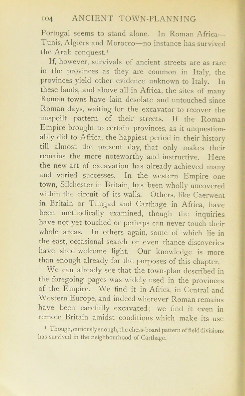 Portugal seems to stand alone. In Roman Africa— I unis, Algiers and Morocco—no instance has survived the Arab conquest.1 If, however, survivals of ancient streets are as rare in the provinces as they are common in Italy, the provinces yield other evidence unknown to Italy. In these lands, and above all in Africa, the sites of many Roman towns have lain desolate and untouched since Roman days, waiting for the excavator to recover the unspoilt pattern of their streets. If the Roman Empire brought to certain provinces, as it unquestion- ably did to Africa, the happiest period in their history till almost the present day, that only makes their remains the more noteworthy and instructive. Here the new art of excavation has already achieved many and varied successes. In the western Empire one town, Silchester in Britain, has been wholly uncovered within the circuit of its walls. Others, like Caerwent in Britain or Timgad and Carthage in Africa, have been methodically examined, though the inquiries have not yet touched or perhaps can never touch their whole areas. In others again, some of which lie in the east, occasional search or even chance discoveries have shed welcome light. Our knowledge is more than enough already for the purposes of this chapter. We can already see that the town-plan described in the foregoing pages was widely used in the provinces of the Empire. We find it in Africa, in Central and Western Europe, and indeed wherever Roman remains have been carefully excavated; we find it even in remote Britain amidst conditions which make its use 1 Though, curiously enough, the chess-board pattern of field divisions has survived in the neighbourhood of Carthage.