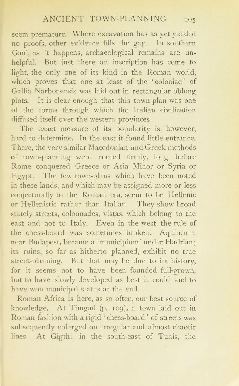 seem premature. Where excavation has as yet yielded no proofs, other evidence fills the gap. In southern Gaul, as it happens, archaeological remains are un- helpful. But just there an inscription has come to light, the only one of its kind in the Roman world, which proves that one at least of the ‘ coloniae ’ of Gallia Narbonensis was laid out in rectangular oblong plots. It is clear enough that this town-plan was one of the forms through which the Italian civilization diffused itself over the western provinces. The exact measure of its popularity is, however, hard to determine. In the east it found little entrance. There, the very similar Macedonian and Greek methods of town-planning were rooted firmly, long before Rome conquered Greece or Asia Minor or Syria or Egypt. The few town-plans which have been noted in these lands, and which may be assigned more or less conjecturally to the Roman era, seem to be Hellenic or Hellenistic rather than Italian. They show broad stately streets, colonnades, vistas, which belong to the east and not to Italy. Even in the west, the rule of the chess-board was sometimes broken. Aquincum, near Budapest, became a ‘municipium’ under Hadrian; its ruins, so far as hitherto planned, exhibit no true street-planning. But that may be due to its history, for it seems not to have been founded full-grown, but to have slowly developed as best it could, and to have won municipal status at the end. Roman Africa is here, as so often, our best source of knowledge. At Timgad (p. 109), a town laid out in Roman fashion with a rigid ‘ chess-board ’ of streets was subsequently enlarged on irregular and almost chaotic lines. At Gigthi, in the south-east of Tunis, the