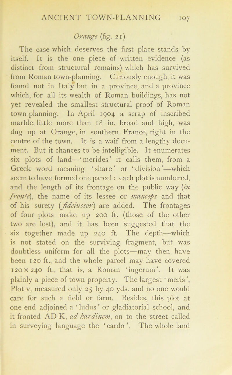 Orange (fig. 21). The case which deserves the first place stands by itself. It is the one piece of written evidence (as distinct from structural remains) which has survived from Roman town-planning. Curiously enough, it was found not in Italy but in a province, and a province which, for all its wealth of Roman buildings, has not yet revealed the smallest structural proof of Roman town-planning. In April 1904 a scrap of inscribed marble, little more than 18 in. broad and high, was dug up at Orange, in southern France, right in the centre of the town. It is a waif from a lengthy docu- ment. But it chances to be intelligible. It enumerates six plots of land—‘ merides ’ it calls them, from a Greek word meaning ‘ share ’ or ‘ division ’—which seem to have formed one parcel: each plot is numbered, and the length of its frontage on the public way (in fronle), the name of its lessee or manceps and that of his surety (fideiussor) are added. The frontages of four plots make up 200 ft. (those of the other two are lost), and it has been suggested that the six together made up 240 ft. The depth—which is not stated on the surviving fragment, but was doubtless uniform for all the plots—may then have been 120 ft., and the whole parcel may have covered 120x240 ft., that is, a Roman ‘iugerum’. It was plainly a piece of town property. The largest ‘ meris Plot v, measured only 25 by 40 yds. and no one would care for such a field or farm. Besides, this plot at one end adjoined a 1 ludus ’ or gladiatorial school, and it fronted AD K, ad kardinem, on to the street called in surveying language the ‘ cardo ’. The whole land