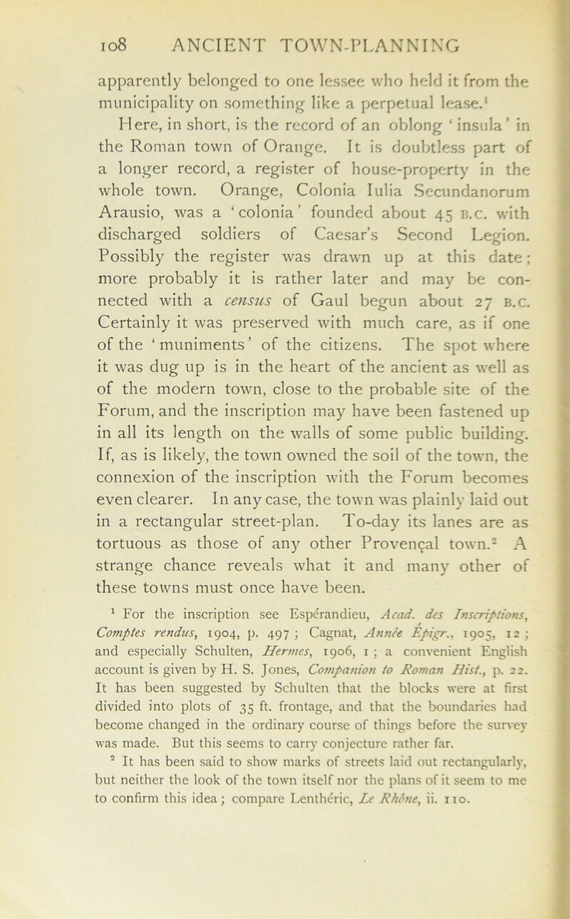 apparently belonged to one lessee who held it from the municipality on something like a perpetual lease.1 Here, in short, is the record of an oblong ‘ insula’ in the Roman town of Orange. It is doubtless part of a longer record, a register of house-property in the whole town. Orange, Colonia Iulia Secundanorum Arausio, was a ‘colonia’ founded about 45 b.c. with discharged soldiers of Caesar’s Second Legion. Possibly the register was drawn up at this date; more probably it is rather later and may be con- nected with a census of Gaul begun about 27 b.c. Certainly it was preserved with much care, as if one of the ‘muniments’ of the citizens. The spot where it was dug up is in the heart of the ancient as well as of the modern town, close to the probable site of the Forum, and the inscription may have been fastened up in all its length on the walls of some public building. If, as is likely, the town owned the soil of the town, the connexion of the inscription with the Forum becomes even clearer. In any case, the town was plainly laid out in a rectangular street-plan. To-day its lanes are as tortuous as those of any other Provencal town.2 A strange chance reveals what it and many other of these towns must once have been. 1 For the inscription see Esperandieu, Acad, des Inscriptions, r Comptes rendus, 1904, p. 497 ; Cagnat, An nee Epigr., 1905, 12 ; and especially Schulten, Hermes, 1906, 1 ; a convenient English account is given by H. S. Jones, Companion to Roman Hist., p. 22. It has been suggested by Schulten that the blocks were at first divided into plots of 35 ft. frontage, and that the boundaries had become changed in the ordinary course of things before the survey was made. But this seems to carry conjecture rather far. 2 It has been said to show marks of streets laid out rectangularly, but neither the look of the town itself nor the plans of it seem to me to confirm this idea; compare Lentheric, Lc Rhone, ii. no.