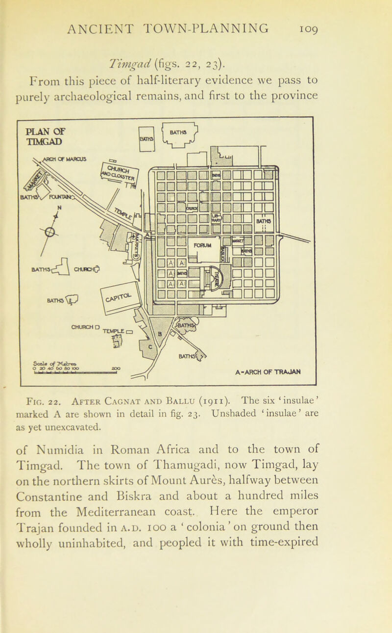 Timgad (figs. 22, 23). From this piece of half-literary evidence we pass to purely archaeological remains, and first to the province Fig. 22. After Cagnat and Ballu (1911). The six ‘ insulae ’ marked A are shown in detail in fig. 23. Unshaded ‘insulae’ are as yet unexcavated. of Numidia in Roman Africa and to the town of Timgad. The town of Thamugadi, now Timgad, lay on the northern skirts of Mount Aures, halfway between Constantine and Biskra and about a hundred miles from the Mediterranean coast. Here the emperor Trajan founded in a.d. 100 a ‘ colonia ’ on ground then wholly uninhabited, and peopled it with time-expired